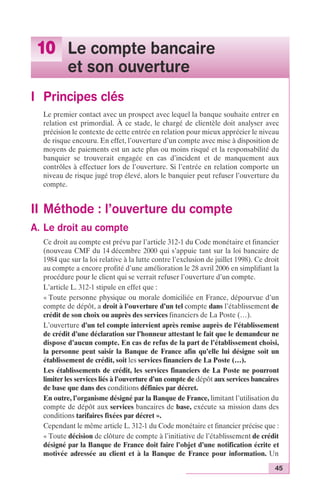 45 
10 Le compte bancaire 
et son ouverture 
I Principes clés 
Le premier contact avec un prospect avec lequel la banque souhaite entrer en 
relation est primordial. À ce stade, le chargé de clientèle doit analyser avec 
précision le contexte de cette entrée en relation pour mieux apprécier le niveau 
de risque encouru. En effet, l’ouverture d’un compte avec mise à disposition de 
moyens de paiements est un acte plus ou moins risqué et la responsabilité du 
banquier se trouverait engagée en cas d’incident et de manquement aux 
contrôles à effectuer lors de l’ouverture. Si l’entrée en relation comporte un 
niveau de risque jugé trop élevé, alors le banquier peut refuser l’ouverture du 
compte. 
II Méthode : l’ouverture du compte 
A. Le droit au compte 
Ce droit au compte est prévu par l’article 312-1 du Code monétaire et financier 
(nouveau CMF du 14 décembre 2000 qui s’appuie tant sur la loi bancaire de 
1984 que sur la loi relative à la lutte contre l’exclusion de juillet 1998). Ce droit 
au compte a encore profité d’une amélioration le 28 avril 2006 en simplifiant la 
procédure pour le client qui se verrait refuser l’ouverture d’un compte. 
L’article L. 312-1 stipule en effet que : 
« Toute personne physique ou morale domiciliée en France, dépourvue d’un 
compte de dépôt, a droit à l’ouverture d’un tel compte dans l’établissement de 
crédit de son choix ou auprès des services financiers de La Poste (…). 
L’ouverture d’un tel compte intervient après remise auprès de l’établissement 
de crédit d’une déclaration sur l’honneur attestant le fait que le demandeur ne 
dispose d’aucun compte. En cas de refus de la part de l’établissement choisi, 
la personne peut saisir la Banque de France afin qu’elle lui désigne soit un 
établissement de crédit, soit les services financiers de La Poste (…). 
Les établissements de crédit, les services financiers de La Poste ne pourront 
limiter les services liés à l’ouverture d’un compte de dépôt aux services bancaires 
de base que dans des conditions définies par décret. 
En outre, l’organisme désigné par la Banque de France, limitant l’utilisation du 
compte de dépôt aux services bancaires de base, exécute sa mission dans des 
conditions tarifaires fixées par décret ». 
Cependant le même article L. 312-1 du Code monétaire et financier précise que : 
« Toute décision de clôture de compte à l’initiative de l’établissement de crédit 
désigné par la Banque de France doit faire l’objet d’une notification écrite et 
motivée adressée au client et à la Banque de France pour information. Un 
 
