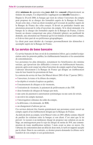Fiche 10 • Le compte bancaire et son ouverture 
46 
délai minimum de quarante-cinq jours doit être consenti obligatoirement au 
titulaire du compte. Ces dispositions s’appliquent aux interdits bancaires ». 
Depuis le 28 avril 2006, la banque qui vient de refuser l’ouverture du compte 
peut proposer de se charger des formalités auprès de la Banque de France. 
Avant cette date, c’était au client éconduit qu’il revenait de justifier auprès de 
la Banque de France des refus essuyés. Il devait en particulier fournir une 
attestation prouvant le refus d’ouverture du compte. Si le client demande à la 
banque de se charger des formalités auprès de la Banque de France, il devra 
fournir un dossier comportant une pièce d’identité (photo), un justificatif de 
domicile, une attestation sur l’honneur qu’il n’est titulaire d’aucun autre compte, 
et il devra faire part de ses préférences géographiques. 
Le client peut aussi décider de s’occuper personnellement des démarches à 
accomplir auprès de la Banque de France. 
B. Le service de base bancaire 
Ce service bancaire de base est né de la commission Jolivet, qui a conduit la négo-ciation 
entre les pouvoirs publics, les établissements bancaires et les associations 
de consommateurs. 
Les personnes les plus démunies, notamment les bénéficiaires des minima 
sociaux, qui éprouvent des difficultés à trouver un établissement bancaire, 
peuvent, après avoir essuyé un refus d’ouverture de compte auprès d’une banque, 
s’adresser directement à la Banque de France qui désigne un établissement 
tenu de leur fournir les prestations de base. 
Le contenu du service de base (loi Murcef décret 2001-45 du 17 janvier 2001) : 
c l’ouverture, la tenue et la clôture du compte, 
c les dépôts et retraits d’espèces au guichet, 
c l’encaissement de chèques et de virements, 
c l’exécution de virements, le paiement de prélèvements et des TIP, 
c deux formules de chèques de banque par mois, 
c une carte de paiement à autorisation systématique ou une carte de retrait, 
c un relevé de compte mensuel, 
c l’interrogation à distance du solde du compte, 
c la délivrance, à la demande, de RIB, 
c un changement d’adresse par an. 
Ces services doivent être fournis gratuitement aux personnes ayant ouvert un 
compte auprès d’un établissement désigné par la Banque de France. 
Au-delà du droit au compte, la loi Murcef votée en 2001 affiche comme objectif 
de pacifier les relations entre la banque et son client. C’est ainsi que la loi 
prévoit : le recours à un médiateur chargé de proposer une solution en cas de 
litige, un aménagement pour le rejet de chèque de moins de 50 €, une commu-nication 
de toute modification tarifaire 3 mois avant sa mise en oeuvre. En 
l’absence de contestation dans un délai de deux mois, le tarif est supposé accepté 
par le client. Dans le cas contraire, ce dernier pourra demander la clôture ou le 
transfert de son compte et ceci gratuitement. 
 