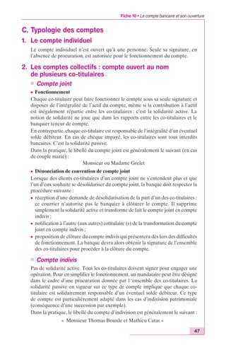 Fiche 10 • Le compte bancaire et son ouverture 
47 
C. Typologie des comptes 
1. Le compte individuel 
Le compte individuel n’est ouvert qu’à une personne. Seule sa signature, en 
l’absence de procuration, est autorisée pour le fonctionnement du compte. 
2. Les comptes collectifs : compte ouvert au nom 
de plusieurs co-titulaires 
n Compte joint 
c Fonctionnement 
Chaque co-titulaire peut faire fonctionner le compte sous sa seule signature et 
disposer de l’intégralité de l’actif du compte, même si la contribution à l’actif 
est inégalement répartie entre les co-titulaires : c’est la solidarité active. La 
notion de solidarité ne joue que dans les rapports entre les co-titulaires et le 
banquier teneur de compte. 
En contrepartie, chaque co-titulaire est responsable de l’intégralité d’un éventuel 
solde débiteur. En cas de chèque impayé, les co-titulaires sont tous interdits 
bancaires. C’est la solidarité passive. 
Dans la pratique, le libellé du compte joint est généralement le suivant (en cas 
de couple marié) : 
Monsieur ou Madame Grelet 
c Dénonciation de convention de compte joint 
Lorsque des clients co-titulaires d’un compte joint ne s’entendent plus et que 
l’un d’eux souhaite se désolidariser du compte joint, la banque doit respecter la 
procédure suivante : 
c réception d’une demande de désolidarisation de la part d’un des co-titulaires : 
ce courrier n’autorise pas le banquier à clôturer le compte. Il supprime 
simplement la solidarité active et transforme de fait le compte joint en compte 
indivis ; 
c notification à l’autre (aux autres) cotitulaire (s) de la transformation du compte 
joint en compte indivis ; 
c proposition de clôture du compte indivis qui présentera dès lors des difficultés 
de fonctionnement. La banque devra alors obtenir la signature de l’ensemble 
des co-titulaires pour procéder à la clôture du compte. 
n Compte indivis 
Pas de solidarité active. Tous les co-titulaires doivent signer pour engager une 
opération. Pour en simplifier le fonctionnement, un mandataire peut être désigné 
dans le cadre d’une procuration donnée par l ‘ensemble des co-titulaires. La 
solidarité passive en vigueur sur ce type de compte implique que chaque co-titulaire 
est solidairement responsable d’un éventuel solde débiteur. Ce type 
de compte est particulièrement adapté dans les cas d’indivision patrimoniale 
(conséquence d’une succession par exemple). 
Dans la pratique, le libellé du compte d’indivision est généralement le suivant : 
« Monsieur Thomas Bourde et Mathieu Catas « 
 