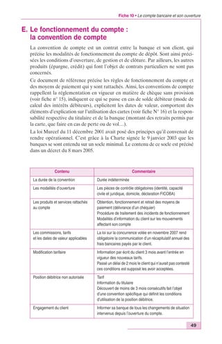 Fiche 10 • Le compte bancaire et son ouverture 
49 
E. Le fonctionnement du compte : 
la convention de compte 
La convention de compte est un contrat entre la banque et son client, qui 
précise les modalités de fonctionnement du compte de dépôt. Sont ainsi préci-sées 
les conditions d’ouverture, de gestion et de clôture. Par ailleurs, les autres 
produits (épargne, crédit) qui font l’objet de contrats particuliers ne sont pas 
concernés. 
Ce document de référence précise les règles de fonctionnement du compte et 
des moyens de paiement qui y sont rattachés. Ainsi, les conventions de compte 
rappellent la réglementation en vigueur en matière de chèque sans provision 
(voir fiche n° 15), indiquent ce qui se passe en cas de solde débiteur (mode de 
calcul des intérêts débiteurs), explicitent les dates de valeur, comportent des 
éléments d’explication sur l’utilisation des cartes (voir fiche N° 16) et la respon-sabilité 
respective du titulaire et de la banque (montant des retraits permis par 
la carte, que faire en cas de perte ou de vol…). 
La loi Murcef du 11 décembre 2001 avait posé des principes qu’il convenait de 
rendre opérationnel. C’est grâce à la Charte signée le 9 janvier 2003 que les 
banques se sont entendu sur un socle minimal. Le contenu de ce socle est précisé 
dans un décret du 8 mars 2005. 
Contenu Commentaire 
La durée de la convention Durée indéterminée 
Les modalités d’ouverture Les pièces de contrôle obligatoires (identité, capacité 
civile et juridique, domicile, déclaration FICOBA) 
Les produits et services rattachés 
au compte 
Obtention, fonctionnement et retrait des moyens de 
paiement (délivrance d’un chéquier) 
Procédure de traitement des incidents de fonctionnement 
Modalités d’information du client sur les mouvements 
affectant son compte 
Les commissions, tarifs 
et les dates de valeur applicables 
La loi sur la concurrence votée en novembre 2007 rend 
obligatoire la communication d’un récapitulatif annuel des 
frais bancaires payés par le client. 
Modification tarifaire Information par écrit du client 3 mois avant l’entrée en 
vigueur des nouveaux tarifs. 
Passé un délai de 2 mois le client qui n’aurait pas contesté 
ces conditions est supposé les avoir acceptées. 
Position débitrice non autorisée Tarif 
Information du titulaire 
Découvert de moins de 3 mois consécutifs fait l’objet 
d’une convention spécifique qui définit les conditions 
d’utilisation de la position débitrice. 
Engagement du client Informer sa banque de tous les changements de situation 
intervenus depuis l’ouverture du compte. 
 
