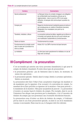 Fiche 10 • Le compte bancaire et son ouverture 
Contenu Commentaire 
Secret professionnel Le Banquier teneur du compte s’engage à une obligation 
de confidentialité (sauf exceptions prévues par la 
réglementation : dans le cas d’un ATD, d’une saisie 
attribution, le banquier doit communiquer la position du 
compte). 
Compte joint Rappel du fonctionnement (solidarité passive et active et 
ses conséquences en matière d’interdiction bancaire). 
Désignation d’un mandataire (voir point sur la 
procuration). 
Transferts, résiliation, clôture La convention précise les délais, rappelle que la clôture ou 
le transfert sont gratuits dès lors qu’ils sont motivés par 
une modification substantielle du contrat bancaire. 
Décès du titulaire Fonctionnement du compte 
Fonctionnement du compte ouvert 
dans le cadre de la procédure du 
droit au compte 
Article 312-1 du CMF et service de base bancaire 
La médiation Le client peut saisir gratuitement le médiateur en cas de 
litige avec sa banque. 
III Complément : la procuration 
50 
C’est un mandat qui autorise une tierce personne (mandataire) à agir pour le 
compte du titulaire (mandant). Il existe deux types de procurations : 
c la procuration générale : pas de limitation dans la durée, les montants, la 
nature des opérations ; 
c la procuration spéciale : limitée dans le temps, limitée à certaines opérations ; 
limitée en montant. 
La procuration doit faire l’objet d’une acceptation réciproque du mandant et 
du mandataire par la signature d’un avenant à la convention de compte. Le 
mandant devra faire précéder sa signature de la mention « bon pour pouvoir », 
le mandataire de la mention « Bon pour acceptation de pouvoir ». La procuration 
n’exonère en aucune façon le titulaire du compte. Par exemple, dans le cas de 
l’émission d’un chèque sans provision par le mandataire, c’est à l’encontre du 
titulaire du compte que sera prononcée une éventuelle interdiction bancaire. 
La procuration cesse d’exister au décès du titulaire du compte, à l’échéance 
prévue dans le cas d’une procuration spéciale, ou dans le cas où le mandataire 
renonce à son mandat. Dans tous les cas, le banquier doit être informé. 
 