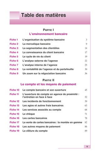 V 
Table des matières 
PARTIE I 
L’environnement bancaire 
Fiche 1 L’organisation du système bancaire 3 
Fiche 2 La mercatique bancaire 9 
Fiche 3 La segmentation des clientèles 14 
Fiche 4 La connaissance du client bancaire 17 
Fiche 5 Le cycle de vie du client 19 
Fiche 6 L’analyse externe de l’agence 22 
Fiche 7 L’analyse interne de l’agence 25 
Fiche 8 La rentabilité de l’agence et du portefeuille 30 
Fiche 9 Un zoom sur la négociation bancaire 36 
PARTIE II 
Le compte et les moyens de paiement 
Fiche 10 Le compte bancaire et son ouverture 45 
Fiche 11 L’ouverture de compte en agence de proximité : 
l’entretien en face à face 52 
Fiche 12 Les incidents de fonctionnement 59 
Fiche 13 Les agios et autres frais bancaires 63 
Fiche 14 Les services associés au compte 68 
Fiche 15 Le chèque 71 
Fiche 16 Les cartes bancaires 78 
Fiche 17 La vente de cartes bancaires : la montée en gamme 82 
Fiche 18 Les autres moyens de paiement 86 
Fiche 19 La clôture du compte 89 
 