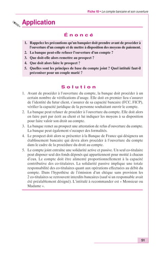 Fiche 10 • Le compte bancaire et son ouverture 
51 
Application 
É n o n c é 
1. Rappelez les précautions qu’un banquier doit prendre avant de procéder à 
l’ouverture d’un compte et de mettre à disposition des moyens de paiement. 
2. La banque peut-elle refuser l’ouverture d’un compte ? 
3. Que doit-elle alors remettre au prospect ? 
4. Que doit alors faire le prospect ? 
5. Quelles sont les principes de base du compte joint ? Quel intitulé faut-il 
préconiser pour un couple marié ? 
S o l u t i o n 
1. Avant de procéder à l’ouverture du compte, la banque doit procéder à un 
certain nombre de vérifications d’usage. Elle doit en premier lieu s’assurer 
de l’identité du futur client, s’assurer de sa capacité bancaire (FCC, FICP), 
vérifier la capacité juridique de la personne souhaitant ouvrir le compte. 
2. La banque peut refuser de procéder à l’ouverture du compte. Elle doit alors 
en faire part par écrit au client et lui indiquer les moyens à sa disposition 
pour faire valoir son droit au compte. 
3. La banque remet au prospect une attestation de refus d’ouverture du compte. 
La banque peut également s’occuper des formalités. 
4. Le prospect doit alors se présenter à la Banque de France qui désignera un 
établissement bancaire qui devra alors procéder à l’ouverture du compte 
dans le cadre de la procédure du droit au compte. 
5. Le compte joint entraîne une solidarité active et passive. Un seul co-titulaire 
peut disposer seul des fonds déposés qui appartiennent pour moitié à chacun 
d’eux. Le compte doit être alimenté proportionnellement à la capacité 
contributive des co-titulaires. La solidarité passive implique une totale 
responsabilité des co-titulaires quant aux opérations effectuées au débit du 
compte. Dans l’hypothèse de l’émission d’un chèque sans provision les 
2 co-titulaires se retrouvent interdits bancaires (sauf si un responsable avait 
été préalablement désigné). L’intitulé à recommander est « Monsieur ou 
Madame ». 
 
