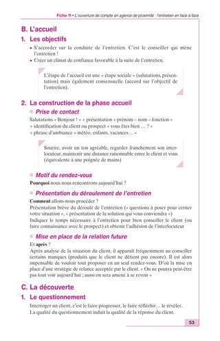 Fiche 11 • L’ouverture de compte en agence de proximité : l’entretien en face à face 
53 
B. L’accueil 
1. Les objectifs 
c S’accorder sur la conduite de l’entretien. C’est le conseiller qui mène 
l’entretien ! 
c Créer un climat de confiance favorable à la suite de l’entretien. 
L’étape de l’accueil est une « étape sociale » (salutations, présen-tation) 
mais également consensuelle (accord sur l’objectif de 
l’entretien). 
2. La construction de la phase accueil 
n Prise de contact 
Salutations « Bonjour ! » + présentation « prénom – nom – fonction » 
+ identification du client ou prospect « vous êtes bien … ? » 
+ phrase d’ambiance « météo, enfants, vacances… » 
Sourire, avoir un ton agréable, regarder franchement son inter-locuteur, 
maintenir une distance raisonnable entre le client et vous 
(équivalente à une poignée de mains) 
n Motif du rendez-vous 
Pourquoi nous nous rencontrons aujourd’hui ? 
n Présentation du déroulement de l’entretien 
Comment allons-nous procéder ? 
Présentation brève du déroulé de l’entretien (« questions à poser pour cerner 
votre situation », « présentation de la solution qui vous conviendra ») 
Indiquer le temps nécessaire à l’entretien pour bien conseiller le client (ou 
faire connaissance avec le prospect) et obtenir l’adhésion de l’interlocuteur 
n Mise en place de la relation future 
Et après ? 
Après analyse de la situation du client, il apparaît fréquemment au conseiller 
certains manques (produits que le client ne détient pas encore). Il est alors 
impensable de vouloir tout proposer en un seul rendez-vous. D’où la mise en 
place d’une stratégie de relance acceptée par le client. « On ne pourra peut-être 
pas tout voir aujourd’hui ; aussi on sera amené à se revoir » 
C. La découverte 
1. Le questionnement 
Interroger un client, c’est le faire progresser, le faire réfléchir… le révéler. 
La qualité du questionnement induit la qualité de la réponse du client. 
 
