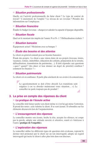 Fiche 11 • L’ouverture de compte en agence de proximité : l’entretien en face à face 
n Situation professionnelle 
Quelle est l’activité professionnelle du futur client ? Le type de contrat de 
travail ? L’ancienneté de l’emploi ? Le niveau de ses revenus ? Prendre des 
informations sur l’employeur. 
n Situation financière 
Étudier le budget (revenus – charges) et calculer la capacité d’épargne disponible. 
n Situation fiscale 
Quel est le montant des impôts de l’année N et N– 1 ? Défiscalisation réalisée ? 
n Situation bancaire 
Équipement actuel ? Relations avec sa banque ? 
n Étude des besoins et des attentes 
Le client en général connaît peu ses besoins bancaires 
Étude des projets : Le client a une vision claire de ses projets (travaux, loisirs, 
vacances, voiture, immobilier, éducation des enfants, préparation de la retraite, 
défiscalisation, transmission du patrimoine…). Il doit répondre aux questions 
« quoi ? quand ? (les dater et leur donner un degré de priorité) combien ? 
comment les financer ? » 
n Situation patrimoniale 
Le client est en confiance. Il parle plus aisément de ses avoirs à la concurrence. 
55 
Le questionnement se doit d’être directif. Les transitions sont 
soignées (« on va aborder maintenant votre situation… »). Le 
conseiller ne parle toujours pas de produit ! 
3. La prise en compte des réponses du client 
n La pratique de l’écoute active 
Le conseiller doit laisser parler son client même si c’est lui qui mène l’entretien. 
Il prend des notes ; cela valorise le client. Il se sent écouté. Il rebondira sur les 
éléments découverts lors de l’argumentation. 
n L’encouragement des réponses 
Le conseiller montre son écoute, hoche la tête, accepte les silences, ne coupe 
pas la parole, adopte une attitude ouverte et attentive, sourit et s’intéresse à 
l’autre (pratique de l’empathie). 
n L’exploration des réponses 
Le conseiller utilise les différents types de question cités ci-dessus, reprend le 
dernier mot prononcé par le client sur un ton interrogatif, adopte un regard 
interrogatif qui incite le client à aller plus loin dans son discours. 
 