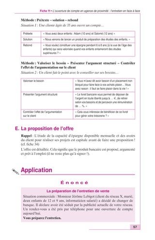 Fiche 11 • L’ouverture de compte en agence de proximité : l’entretien en face à face 
57 
Méthode : Prétexte – solution – rebond 
Situation 1 : Une cliente âgée de 35 ans ouvre un compte… 
Prétexte « Vous avez deux enfants : Adam (10 ans) et Salomé (12 ans) » 
Solution « Nous venons de lancer un produit de préparation des études des enfants. » 
Rebond « Vous voulez constituer une épargne pendant 6 à 8 ans (à la vue de l’âge des 
enfants) qui sera valorisée quand vos enfants entameront des études 
supérieures ? » 
Méthode : Valoriser le besoin – Présenter l’argument structuré – Contrôler 
l’effet de l’argumentation sur le client 
Situation 2 : Un client fait le point avec le conseiller sur ses besoins… 
Valoriser le besoin « Vous m’avez dit avoir besoin d’un placement non 
Présenter l’argument structuré « Le livret bancaire vous permet de déposer de 
Contrôler l’effet de l’argumentation 
sur le client 
E. La proposition de l’offre 
bloqué pour faire face à vos achats plaisir… Vous 
avez raison : il faut se faire plaisir dans la vie ! » 
l’argent en toute liberté jusqu’à … €, de retirer 
selon vos besoins et de percevoir une rémunération 
de … %. » 
« Cela vous intéresse de bénéficier de ce livret 
pour gérer votre trésorerie ? » 
Rappel : L’étude de la capacité d’épargne disponible mensuelle et des avoirs 
du client pour réaliser ses projets est capitale avant de faire une proposition ! 
(cf. fiche 34) 
L’offre est détaillée. Cela signifie que le produit bancaire est proposé, argumenté 
et prêt à l’emploi (il ne reste plus qu’à signer !). 
Application 
É n o n c é 
La préparation de l’entretien de vente 
Situation commerciale : Monsieur Jérôme Lebigot (client du réseau X, marié, 
deux enfants de 12 et 9 ans, informaticien salarié) a décidé de changer de 
banque. Il déclare avoir été séduit par la publicité actuelle de votre réseau. 
Un rendez-vous a été pris par téléphone pour une ouverture de compte 
aujourd’hui. 
Vous préparez l’entretien. 
 