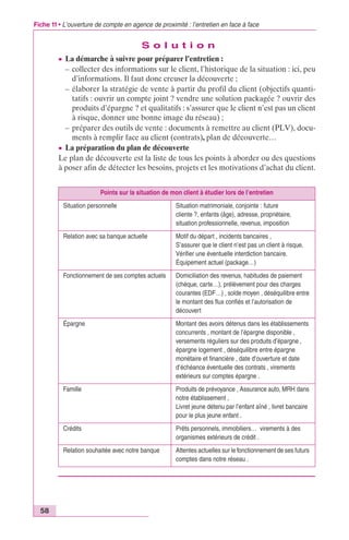 Fiche 11 • L’ouverture de compte en agence de proximité : l’entretien en face à face 
58 
S o l u t i o n 
c La démarche à suivre pour préparer l’entretien : 
– collecter des informations sur le client, l’historique de la situation : ici, peu 
d’informations. Il faut donc creuser la découverte ; 
– élaborer la stratégie de vente à partir du profil du client (objectifs quanti-tatifs 
: ouvrir un compte joint ? vendre une solution packagée ? ouvrir des 
produits d’épargne ? et qualitatifs : s’assurer que le client n’est pas un client 
à risque, donner une bonne image du réseau) ; 
– préparer des outils de vente : documents à remettre au client (PLV), docu-ments 
à remplir face au client (contrats), plan de découverte… 
c La préparation du plan de découverte 
Le plan de découverte est la liste de tous les points à aborder ou des questions 
à poser afin de détecter les besoins, projets et les motivations d’achat du client. 
Points sur la situation de mon client à étudier lors de l’entretien 
Situation personnelle Situation matrimoniale, conjointe : future 
cliente ?, enfants (âge), adresse, propriétaire, 
situation professionnelle, revenus, imposition 
Relation avec sa banque actuelle Motif du départ , incidents bancaires , 
S’assurer que le client n’est pas un client à risque. 
Vérifier une éventuelle interdiction bancaire. 
Équipement actuel (package…) 
Fonctionnement de ses comptes actuels Domiciliation des revenus, habitudes de paiement 
(chèque, carte…), prélèvement pour des charges 
courantes (EDF…) , solde moyen , déséquilibre entre 
le montant des flux confiés et l’autorisation de 
découvert 
Épargne Montant des avoirs détenus dans les établissements 
concurrents , montant de l’épargne disponible , 
versements réguliers sur des produits d’épargne , 
épargne logement , déséquilibre entre épargne 
monétaire et financière , date d’ouverture et date 
d’échéance éventuelle des contrats , virements 
extérieurs sur comptes épargne . 
Famille Produits de prévoyance , Assurance auto, MRH dans 
notre établissement , 
Livret jeune détenu par l’enfant aîné , livret bancaire 
pour le plus jeune enfant . 
Crédits Prêts personnels, immobiliers… virements à des 
organismes extérieurs de crédit . 
Relation souhaitée avec notre banque Attentes actuelles sur le fonctionnement de ses futurs 
comptes dans notre réseau . 
 