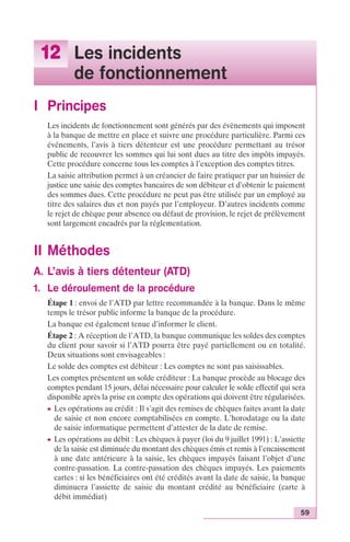 59 
12 Les incidents 
de fonctionnement 
I Principes 
Les incidents de fonctionnement sont générés par des évènements qui imposent 
à la banque de mettre en place et suivre une procédure particulière. Parmi ces 
événements, l’avis à tiers détenteur est une procédure permettant au trésor 
public de recouvrer les sommes qui lui sont dues au titre des impôts impayés. 
Cette procédure concerne tous les comptes à l’exception des comptes titres. 
La saisie attribution permet à un créancier de faire pratiquer par un huissier de 
justice une saisie des comptes bancaires de son débiteur et d’obtenir le paiement 
des sommes dues. Cette procédure ne peut pas être utilisée par un employé au 
titre des salaires dus et non payés par l’employeur. D’autres incidents comme 
le rejet de chèque pour absence ou défaut de provision, le rejet de prélèvement 
sont largement encadrés par la réglementation. 
II Méthodes 
A. L’avis à tiers détenteur (ATD) 
1. Le déroulement de la procédure 
Étape 1 : envoi de l’ATD par lettre recommandée à la banque. Dans le même 
temps le trésor public informe la banque de la procédure. 
La banque est également tenue d’informer le client. 
Étape 2 : A réception de l’ATD, la banque communique les soldes des comptes 
du client pour savoir si l’ATD pourra être payé partiellement ou en totalité. 
Deux situations sont envisageables : 
Le solde des comptes est débiteur : Les comptes ne sont pas saisissables. 
Les comptes présentent un solde créditeur : La banque procède au blocage des 
comptes pendant 15 jours, délai nécessaire pour calculer le solde effectif qui sera 
disponible après la prise en compte des opérations qui doivent être régularisées. 
c Les opérations au crédit : Il s’agit des remises de chèques faites avant la date 
de saisie et non encore comptabilisées en compte. L’horodatage ou la date 
de saisie informatique permettent d’attester de la date de remise. 
c Les opérations au débit : Les chèques à payer (loi du 9 juillet 1991) : L’assiette 
de la saisie est diminuée du montant des chèques émis et remis à l’encaissement 
à une date antérieure à la saisie, les chèques impayés faisant l’objet d’une 
contre-passation. La contre-passation des chèques impayés. Les paiements 
cartes : si les bénéficiaires ont été crédités avant la date de saisie, la banque 
diminuera l’assiette de saisie du montant crédité au bénéficiaire (carte à 
débit immédiat) 
 