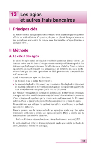 63 
13 Les agios 
et autres frais bancaires 
I Principes clés 
La banque facture des agios (intérêts débiteurs) à son client lorsque son compte 
affiche un solde débiteur. Cependant, de plus en plus de banques proposent 
des formules de convention de compte avec des franchises d’agios (limitées à 
quelques euros). 
II Méthode 
A. Le calcul des agios 
Le calcul des agios se fait en calculant le solde du compte en date de valeur. Les 
dates de valeur sont les dates d’enregistrement en compte différentes parfois des 
dates auxquelles les opérations ont été effectivement réalisées. Ainsi, certaines 
opérations au crédit peuvent être enregistrées en compte à une date posté-rieure 
alors que certaines opérations au débit peuvent être comptabilisées 
antérieurement. 
Ainsi, le montant des agios sera fonction : 
c du montant et de la durée du découvert ; 
c du montant du plus fort découvert. Une commission dite du plus fort découvert 
est calculée en faisant la moyenne arithmétique des trois plus forts découverts 
et en multipliant cette moyenne par le taux du découvert. 
Les banques vont également facturer des commissions d’intervention (plusieurs 
euros par opération au-delà du découvert) dès lors qu’elles autorisent le paiement 
d’une opération alors même que le compte est en dépassement de découvert 
autorisé. Passé le découvert autorisé les banques majorent le taux des agios. 
Deux méthodes sont utilisées : la méthode des intérêts immédiats et la méthode 
des nombres débiteurs. 
Dans le premier cas, la banque calcule les agios jour après jour. Les agios 
trimestriels sont alors la somme des agios quotidiens. Dans le second cas, la 
banque calcule des nombres débiteurs. 
Intérêts débiteurs = (cumul croissant ¥ taux du découvert autorisé)/365. 
Ils sont calculés et prélevés trimestriellement. quelle que soit la méthode de 
calcul, le résultat obtenu est identique. 
 