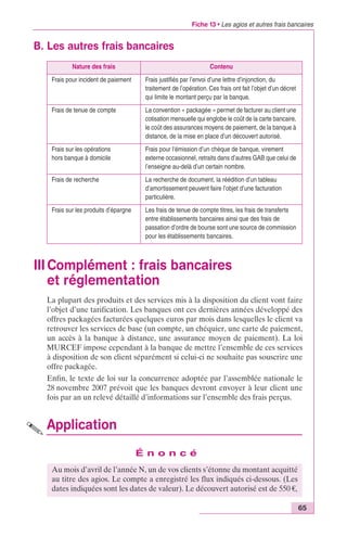 Fiche 13 • Les agios et autres frais bancaires 
65 
B. Les autres frais bancaires 
Nature des frais Contenu 
Frais pour incident de paiement Frais justifiés par l’envoi d’une lettre d’injonction, du 
traitement de l’opération. Ces frais ont fait l’objet d’un décret 
qui limite le montant perçu par la banque. 
Frais de tenue de compte La convention « packagée » permet de facturer au client une 
cotisation mensuelle qui englobe le coût de la carte bancaire, 
le coût des assurances moyens de paiement, de la banque à 
distance, de la mise en place d’un découvert autorisé. 
III Complément : frais bancaires 
et réglementation 
La plupart des produits et des services mis à la disposition du client vont faire 
l’objet d’une tarification. Les banques ont ces dernières années développé des 
offres packagées facturées quelques euros par mois dans lesquelles le client va 
retrouver les services de base (un compte, un chéquier, une carte de paiement, 
un accès à la banque à distance, une assurance moyen de paiement). La loi 
MURCEF impose cependant à la banque de mettre l’ensemble de ces services 
à disposition de son client séparément si celui-ci ne souhaite pas souscrire une 
offre packagée. 
Enfin, le texte de loi sur la concurrence adoptée par l’assemblée nationale le 
28 novembre 2007 prévoit que les banques devront envoyer à leur client une 
fois par an un relevé détaillé d’informations sur l’ensemble des frais perçus. 
Application 
É n o n c é 
Frais sur les opérations 
hors banque à domicile 
Frais pour l‘émission d’un chèque de banque, virement 
externe occasionnel, retraits dans d’autres GAB que celui de 
l’enseigne au-delà d’un certain nombre. 
Frais de recherche La recherche de document, la réédition d’un tableau 
d’amortissement peuvent faire l’objet d’une facturation 
particulière. 
Frais sur les produits d’épargne Les frais de tenue de compte titres, les frais de transferts 
entre établissements bancaires ainsi que des frais de 
passation d’ordre de bourse sont une source de commission 
pour les établissements bancaires. 
Au mois d’avril de l’année N, un de vos clients s’étonne du montant acquitté 
au titre des agios. Le compte a enregistré les flux indiqués ci-dessous. (Les 
dates indiquées sont les dates de valeur). Le découvert autorisé est de 550 €, 
 
