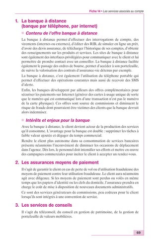 Fiche 14 • Les services associés au compte 
69 
1. La banque à distance 
(banque par téléphone, par internet) 
n Contenu de l‘offre banque à distance 
La banque à distance permet d’effectuer des interrogations de compte, des 
virements (internes ou externes), d’éditer des RIB, de simuler en ligne un prêt, 
d’avoir des devis assurance, de télécharger l’historique de ses comptes, d’obtenir 
des renseignements sur les produits et services. Les sites de banque à distance 
sont également des interfaces privilégiées pour communiquer avec le client et lui 
permettre de prendre contact avec un conseiller. La banque à distance facilite 
également le passage des ordres de bourse, permet d’accéder à son portefeuille, 
de suivre la valorisation des contrats d’assurance-vie détenus par exemple. 
La banque à distance, c’est également l’utilisation du téléphone portable qui 
permet d’effectuer des opérations courantes mais aussi de recevoir des SMS 
d’alerte. 
Enfin, les banques développent par ailleurs des offres complémentaires pour 
sécuriser les paiements sur Internet (générer des cartes à usage unique de sorte 
que le numéro qui est communiqué lors d’une transaction n’est pas le numéro 
de la carte physique). Ces offres sont source de commissions et diminuent le 
risque de fraude dont pourraient être victimes des clients que la banque devrait 
alors indemniser. 
n Intérêts et enjeux pour la banque 
Avec la banque à distance, le client devient acteur de la production des services 
qu’il consomme. L’avantage pour la banque est double : supprimer les tâches à 
faible valeur ajoutée et dégager du temps commercial. 
Rendre le client plus autonome dans sa consommation de services bancaires 
présente néanmoins l’inconvénient de diminuer les occasions de déplacement 
dans l’agence. Dès lors, le personnel doit intensifier ses efforts et mettre en oeuvre 
des campagnes commerciales pour inciter le client à accepter un rendez-vous. 
2. Les assurances moyens de paiement 
Il s’agit de garantir le client en cas de perte de vol ou d’utilisation frauduleuse des 
moyens de paiement contre leur utilisation frauduleuse. Le client aura néanmoins 
agit avec diligence. Si les moyens de paiement sont perdus ou volés en même 
temps que les papiers d’identité ou les clefs du domicile, l’assurance prendra en 
charge le coût de mise à disposition de nouveaux documents administratifs. 
Ce sont des services générateurs de commissions, peu coûteux pour le client 
lorsqu’ils sont intégrés à une convention de service. 
3. Les services de conseils 
Il s’agit du téléconseil, du conseil en gestion de patrimoine, de la gestion de 
portefeuille de valeurs mobilières. 
 