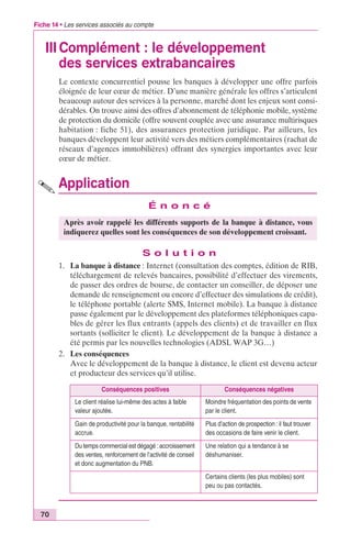 Fiche 14 • Les services associés au compte 
III Complément : le développement 
70 
des services extrabancaires 
Le contexte concurrentiel pousse les banques à développer une offre parfois 
éloignée de leur coeur de métier. D’une manière générale les offres s’articulent 
beaucoup autour des services à la personne, marché dont les enjeux sont consi-dérables. 
On trouve ainsi des offres d’abonnement de téléphonie mobile, système 
de protection du domicile (offre souvent couplée avec une assurance multirisques 
habitation : fiche 51), des assurances protection juridique. Par ailleurs, les 
banques développent leur activité vers des métiers complémentaires (rachat de 
réseaux d’agences immobilières) offrant des synergies importantes avec leur 
coeur de métier. 
Application 
É n o n c é 
Après avoir rappelé les différents supports de la banque à distance, vous 
indiquerez quelles sont les conséquences de son développement croissant. 
S o l u t i o n 
1. La banque à distance : Internet (consultation des comptes, édition de RIB, 
téléchargement de relevés bancaires, possibilité d’effectuer des virements, 
de passer des ordres de bourse, de contacter un conseiller, de déposer une 
demande de renseignement ou encore d’effectuer des simulations de crédit), 
le téléphone portable (alerte SMS, Internet mobile). La banque à distance 
passe également par le développement des plateformes téléphoniques capa-bles 
de gérer les flux entrants (appels des clients) et de travailler en flux 
sortants (solliciter le client). Le développement de la banque à distance a 
été permis par les nouvelles technologies (ADSL WAP 3G…) 
2. Les conséquences 
Avec le développement de la banque à distance, le client est devenu acteur 
et producteur des services qu’il utilise. 
Conséquences positives Conséquences négatives 
Le client réalise lui-même des actes à faible 
valeur ajoutée. 
Moindre fréquentation des points de vente 
par le client. 
Gain de productivité pour la banque, rentabilité 
accrue. 
Plus d’action de prospection : il faut trouver 
des occasions de faire venir le client. 
Du temps commercial est dégagé : accroissement 
des ventes, renforcement de l’activité de conseil 
et donc augmentation du PNB. 
Une relation qui a tendance à se 
déshumaniser. 
Certains clients (les plus mobiles) sont 
peu ou pas contactés. 
 
