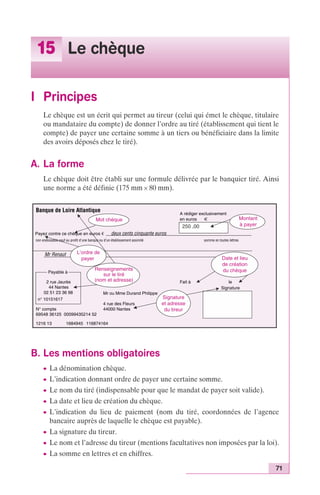 71 
15 Le chèque 
I Principes 
Le chèque est un écrit qui permet au tireur (celui qui émet le chèque, titulaire 
ou mandataire du compte) de donner l’ordre au tiré (établissement qui tient le 
compte) de payer une certaine somme à un tiers ou bénéficiaire dans la limite 
des avoirs déposés chez le tiré). 
A. La forme 
Le chèque doit être établi sur une formule délivrée par le banquier tiré. Ainsi 
une norme a été définie (175 mm ¥ 80 mm). 
Banque de Loire Atlantique A rédiger exclusivement 
250 ,00 
Mot chèque 
Payez contre ce chèque en euros € deux cents cinquante euros 
non endossable sauf au profit d’une banque ou d’un établissement assimilé somme en toutes lettres 
Mr Renaut 
Montant 
à payer 
L’ordre de 
payer Date et lieu 
Renseignements 
sur le tiré 
(nom et adresse) 
Mr ou Mme Durand Philippe 
Payable à 
2 rue Jaurès 
44 Nantes 
02 51 23 36 98 
n° 10151617 
4 rue des Fleurs 
N° compte 44000 Nantes 
69548 36125 00099435214 52 
1216 13 1684945 116874164 
B. Les mentions obligatoires 
en euros € 
de création 
du chèque 
Fait à le 
Signature 
Signature 
et adresse 
du tireur 
c La dénomination chèque. 
c L’indication donnant ordre de payer une certaine somme. 
c Le nom du tiré (indispensable pour que le mandat de payer soit valide). 
c La date et lieu de création du chèque. 
c L’indication du lieu de paiement (nom du tiré, coordonnées de l’agence 
bancaire auprès de laquelle le chèque est payable). 
c La signature du tireur. 
c Le nom et l’adresse du tireur (mentions facultatives non imposées par la loi). 
c La somme en lettres et en chiffres. 
 