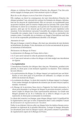 Fiche 15 • Le chèque 
chèque en violation d’une interdiction d’émettre des chèques). Une fois cette 
action engagée la banque peut à tout moment rejeter le chèque. 
Rejet du ou des chèques et envoi d’une lettre d’injonction 
Elle explique au client les conséquences du rejet (interdiction d’émettre des 
chèques pendant 5 ans, nécessité de restituer les formules de chèques, informa-tion 
sur les moyens de régularisation). Elle est envoyée en recommandé pour 
un premier incident, puis en courrier simple pour les suivants. Elle a pour objet 
d’informer le client sur sa situation, sur la portée de l’interdiction et ses consé-quences, 
ainsi que sur les moyens qui lui sont ouverts pour régulariser cette 
situation. Cette interdiction vaut pour l’ensemble des comptes détenus et pour 
l’ensemble des comptes dont il serait mandataire. Dans le cas particulier des 
comptes joints, l’ensemble des co-titulaires est frappé d’interdiction sauf dans 
le cas où un responsable préalablement identifié a été désigné. 
Attestation de rejet 
Dès que la banque a rejeté le chèque, elle émet une attestation de rejet destinée 
au bénéficiaire du chèque. Cette attestation est à la fois un instrument de preuve 
et instrument d’information. 
Déclaration à la Banque de France 
La déclaration à la Banque de France doit se faire : 
c le 2e jour ouvré suivant le refus de paiement du chèque ; 
c le 5e jour ouvré suivant ce refus si le chèque a été émis malgré une interdiction 
en vigueur. 
c La régularisation 
L’interdiction d’émettre des chèques dure cinq ans. Néanmoins, pendant cette 
période, le client peut à tout moment régulariser sa situation. Trois solutions 
lui sont offertes : 
c la représentation du chèque. Le chèque impayé est représenté par son béné-ficiaire 
et sera alors payé si la provision est suffisante. Le compte est alors 
75 
débité du montant du chèque ; 
c la restitution du chèque : le client doit remettre le chèque impayé à sa banque. 
Cette remise témoigne du règlement du créancier par un autre moyen (espèces, 
mandat, virement) ; 
c le blocage de la provision. Sous réserve d’apporter les fonds nécessaires, le 
client peut demander à sa banque de bloquer la provision destinée exclusive-ment 
à régler le chèque lors d’une représentation ultérieure. Les fonds sont 
bloqués pendant un an. Si à l’échéance de ce délai le chèque n’a pas été 
représenté, le client peut en demander la restitution. 
Le client doit remettre à sa banque, pour chaque chèque rejeté, le justificatif de 
la régularisation ainsi que la lettre d’injonction dont il aura complété l’encart 
de déclaration de régularisation de l’incident. 
Enfin, le cas échéant, il devra coller sur chaque lettre les timbres fiscaux corres-pondant 
au règlement de la pénalité libératoire. Lorsque la banque détiendra 
ces documents pour tous les chèques rejetés, elle pourra entamer la procédure 
de régularisation auprès de la Banque de France. 
 