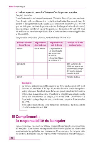 Fiche 15 • Le chèque 
76 
c Les frais supportés en cas de d’émission d’un chèque sans provision 
Les frais bancaires 
Frais d’information sur les conséquences de l’émission d’un chèque sans provision. 
Frais de rejet et lettre d’injonction (variable selon les établissements) ; frais de 
gestion et de régularisation : Le décret 2007-1611 du 15 novembre 2007 prévoit 
que les frais pour incident de paiement (rejet de chèque d’ordre de virement) 
ne peuvent pas excéder 30 € pour les paiements de moins de 50 € et 50 € pour 
les incidents de paiement supérieur à 50 €. Ce décret doit entrer en application 
le 18 mai 2008. 
Les pénalités libératoires (prévues par l’article 131-75 du CMF) 
Nombre d’incidents 
depuis 12 mois 
Régularisation 
dans les 2 mois 
Régularisation au-delà 
de 2 mois 
Quel que soit le délai 
de régularisation 
Série 1 Pas de pénalité 22 € par tranche de 
150 € (sur la partie 
non provisionnée 
du chèque) 
5 € pour les chèques 
de moins de 50 € 
Série 2 et 3 22 € par tranche de 
150 € (sur la partie non 
provisionnée du chèque 
5 € pour les chèques 
de moins de 50 € 
Série 4 Pénalités doublées 
Exemple : 
Le compte présente un solde créditeur de 50 €, un chèque de 300 € est 
présenté au paiement. S’il s’agit du premier incident et que la régulari-sation 
intervient dans les 2 mois, il n’y aura pas de pénalités libératoires. 
S’il s’agit de la deuxième série d’incident, la pénalité sera calculée sur la 
partie non provisionnée du chèque, c’est-à-dire 250 € : On obtient 44 € 
de pénalités puisque la partie non provisionnée comporte deux tranches 
de 150 €. 
S’il s’agit de la quatrième série d’incidents en moins de 12 mois, alors la 
pénalité est doublée soit 88 €. 
III Complément : 
la responsabilité du banquier 
Les opérations de paiement par chèque engagent les différentes responsabilités 
du banquier. Tout d’abord sa responsabilité délictuelle (défaut de vérification 
ayant entraîné un préjudice aux tiers comme l’encaissement de chèques volés 
ou falsifiés). En second lieu, sa responsabilité contractuelle peut être engagée. 
 