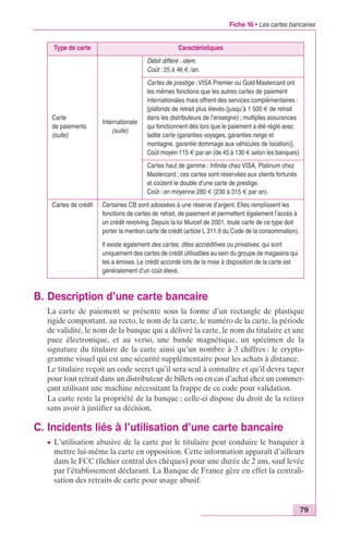 Fiche 16 • Les cartes bancaires 
79 
Type de carte Caractéristiques 
Carte 
de paiements 
(suite) 
Internationale 
(suite) 
Débit différé : idem. 
Coût : 25 à 46 € /an. 
Cartes de prestige : VISA Premier ou Gold Mastercard ont 
les mêmes fonctions que les autres cartes de paiement 
internationales mais offrent des services complémentaires : 
[plafonds de retrait plus élevés (jusqu’à 1 500 € de retrait 
dans les distributeurs de l’enseigne) ; multiples assurances 
qui fonctionnent dès lors que le paiement a été réglé avec 
ladite carte (garanties voyages, garanties neige et 
montagne, garantie dommage aux véhicules de location)]. 
Coût moyen 115 € par an (de 45 à 130 € selon les banques) 
Cartes haut de gamme : Infinite chez VISA, Platinum chez 
Mastercard ; ces cartes sont réservées aux clients fortunés 
et coûtent le double d’une carte de prestige. 
Coût : en moyenne 280 € (230 à 315 € par an). 
Cartes de crédit Certaines CB sont adossées à une réserve d’argent. Elles remplissent les 
fonctions de cartes de retrait, de paiement et permettent également l’accès à 
un crédit revolving. Depuis la loi Murcef de 2001, toute carte de ce type doit 
porter la mention carte de crédit (article L 311.9 du Code de la consommation). 
Il existe également des cartes, dites accréditives ou privatives, qui sont 
uniquement des cartes de crédit utilisables au sein du groupe de magasins qui 
les a émises. Le crédit accordé lors de la mise à disposition de la carte est 
généralement d’un coût élevé. 
B. Description d’une carte bancaire 
La carte de paiement se présente sous la forme d’un rectangle de plastique 
rigide comportant, au recto, le nom de la carte, le numéro de la carte, la période 
de validité, le nom de la banque qui a délivré la carte, le nom du titulaire et une 
puce électronique, et au verso, une bande magnétique, un spécimen de la 
signature du titulaire de la carte ainsi qu’un nombre à 3 chiffres : le crypto-gramme 
visuel qui est une sécurité supplémentaire pour les achats à distance. 
Le titulaire reçoit un code secret qu’il sera seul à connaître et qu’il devra taper 
pour tout retrait dans un distributeur de billets ou en cas d’achat chez un commer-çant 
utilisant une machine nécessitant la frappe de ce code pour validation. 
La carte reste la propriété de la banque ; celle-ci dispose du droit de la retirer 
sans avoir à justifier sa décision. 
C. Incidents liés à l’utilisation d’une carte bancaire 
c L’utilisation abusive de la carte par le titulaire peut conduire le banquier à 
mettre lui-même la carte en opposition. Cette information apparaît d’ailleurs 
dans le FCC (fichier central des chèques) pour une durée de 2 ans, sauf levée 
par l’établissement déclarant. La Banque de France gère en effet la centrali-sation 
des retraits de carte pour usage abusif. 
 