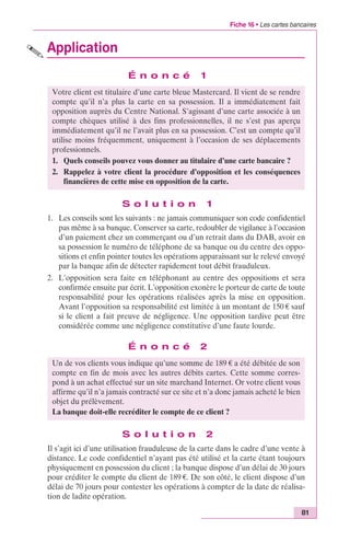 Fiche 16 • Les cartes bancaires 
81 
Application 
É n o n c é 1 
Votre client est titulaire d’une carte bleue Mastercard. Il vient de se rendre 
compte qu’il n’a plus la carte en sa possession. Il a immédiatement fait 
opposition auprès du Centre National. S’agissant d’une carte associée à un 
compte chèques utilisé à des fins professionnelles, il ne s’est pas aperçu 
immédiatement qu’il ne l’avait plus en sa possession. C’est un compte qu’il 
utilise moins fréquemment, uniquement à l’occasion de ses déplacements 
professionnels. 
1. Quels conseils pouvez vous donner au titulaire d’une carte bancaire ? 
2. Rappelez à votre client la procédure d’opposition et les conséquences 
financières de cette mise en opposition de la carte. 
S o l u t i o n 1 
1. Les conseils sont les suivants : ne jamais communiquer son code confidentiel 
pas même à sa banque. Conserver sa carte, redoubler de vigilance à l’occasion 
d’un paiement chez un commerçant ou d’un retrait dans du DAB, avoir en 
sa possession le numéro de téléphone de sa banque ou du centre des oppo-sitions 
et enfin pointer toutes les opérations apparaissant sur le relevé envoyé 
par la banque afin de détecter rapidement tout débit frauduleux. 
2. L’opposition sera faite en téléphonant au centre des oppositions et sera 
confirmée ensuite par écrit. L’opposition exonère le porteur de carte de toute 
responsabilité pour les opérations réalisées après la mise en opposition. 
Avant l’opposition sa responsabilité est limitée à un montant de 150 € sauf 
si le client a fait preuve de négligence. Une opposition tardive peut être 
considérée comme une négligence constitutive d’une faute lourde. 
É n o n c é 2 
Un de vos clients vous indique qu’une somme de 189 € a été débitée de son 
compte en fin de mois avec les autres débits cartes. Cette somme corres-pond 
à un achat effectué sur un site marchand Internet. Or votre client vous 
affirme qu’il n’a jamais contracté sur ce site et n’a donc jamais acheté le bien 
objet du prélèvement. 
La banque doit-elle recréditer le compte de ce client ? 
S o l u t i o n 2 
Il s’agit ici d’une utilisation frauduleuse de la carte dans le cadre d’une vente à 
distance. Le code confidentiel n’ayant pas été utilisé et la carte étant toujours 
physiquement en possession du client ; la banque dispose d’un délai de 30 jours 
pour créditer le compte du client de 189 €. De son côté, le client dispose d’un 
délai de 70 jours pour contester les opérations à compter de la date de réalisa-tion 
de ladite opération. 
 