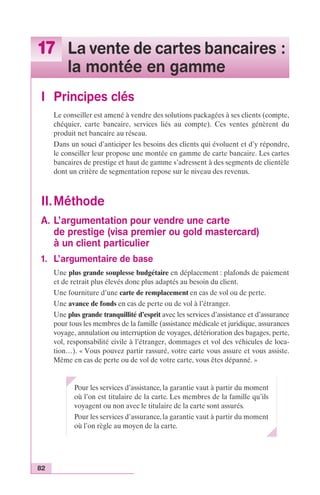 17 La vente de cartes bancaires : 
82 
la montée en gamme 
I Principes clés 
Le conseiller est amené à vendre des solutions packagées à ses clients (compte, 
chéquier, carte bancaire, services liés au compte). Ces ventes génèrent du 
produit net bancaire au réseau. 
Dans un souci d’anticiper les besoins des clients qui évoluent et d’y répondre, 
le conseiller leur propose une montée en gamme de carte bancaire. Les cartes 
bancaires de prestige et haut de gamme s’adressent à des segments de clientèle 
dont un critère de segmentation repose sur le niveau des revenus. 
II.Méthode 
A. L’argumentation pour vendre une carte 
de prestige (visa premier ou gold mastercard) 
à un client particulier 
1. L’argumentaire de base 
Une plus grande souplesse budgétaire en déplacement : plafonds de paiement 
et de retrait plus élevés donc plus adaptés au besoin du client. 
Une fourniture d’une carte de remplacement en cas de vol ou de perte. 
Une avance de fonds en cas de perte ou de vol à l’étranger. 
Une plus grande tranquillité d’esprit avec les services d’assistance et d’assurance 
pour tous les membres de la famille (assistance médicale et juridique, assurances 
voyage, annulation ou interruption de voyages, détérioration des bagages, perte, 
vol, responsabilité civile à l’étranger, dommages et vol des véhicules de loca-tion…). 
« Vous pouvez partir rassuré, votre carte vous assure et vous assiste. 
Même en cas de perte ou de vol de votre carte, vous êtes dépanné. » 
Pour les services d’assistance, la garantie vaut à partir du moment 
où l’on est titulaire de la carte. Les membres de la famille qu’ils 
voyagent ou non avec le titulaire de la carte sont assurés. 
Pour les services d’assurance, la garantie vaut à partir du moment 
où l’on règle au moyen de la carte. 
 
