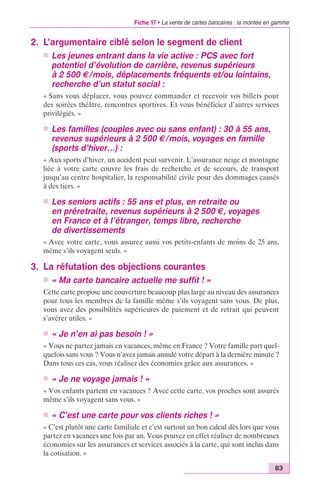 Fiche 17 • La vente de cartes bancaires : la montée en gamme 
83 
2. L’argumentaire ciblé selon le segment de client 
n Les jeunes entrant dans la vie active : PCS avec fort 
potentiel d’évolution de carrière, revenus supérieurs 
à 2 500 €/mois, déplacements fréquents et/ou lointains, 
recherche d’un statut social : 
« Sans vous déplacer, vous pouvez commander et recevoir vos billets pour 
des soirées théâtre, rencontres sportives. Et vous bénéficiez d’autres services 
privilégiés. » 
n Les familles (couples avec ou sans enfant) : 30 à 55 ans, 
revenus supérieurs à 2 500 €/mois, voyages en famille 
(sports d’hiver…) : 
« Aux sports d’hiver, un accident peut survenir. L’assurance neige et montagne 
liée à votre carte couvre les frais de recherche et de secours, de transport 
jusqu’au centre hospitalier, la responsabilité civile pour des dommages causés 
à des tiers. » 
n Les seniors actifs : 55 ans et plus, en retraite ou 
en préretraite, revenus supérieurs à 2 500 €, voyages 
en France et à l’étranger, temps libre, recherche 
de divertissements 
« Avec votre carte, vous assurez aussi vos petits-enfants de moins de 25 ans, 
même s’ils voyagent seuls. » 
3. La réfutation des objections courantes 
n « Ma carte bancaire actuelle me suffit ! » 
Cette carte propose une couverture beaucoup plus large au niveau des assurances 
pour tous les membres de la famille même s’ils voyagent sans vous. De plus, 
vous avez des possibilités supérieures de paiement et de retrait qui peuvent 
s’avérer utiles. » 
n « Je n’en ai pas besoin ! » 
« Vous ne partez jamais en vacances, même en France ? Votre famille part quel-quefois 
sans vous ? Vous n’avez jamais annulé votre départ à la dernière minute ? 
Dans tous ces cas, vous réalisez des économies grâce aux assurances. » 
n « Je ne voyage jamais ! » 
« Vos enfants partent en vacances ? Avec cette carte, vos proches sont assurés 
même s’ils voyagent sans vous. » 
n « C’est une carte pour vos clients riches ! » 
« C’est plutôt une carte familiale et c’est surtout un bon calcul dès lors que vous 
partez en vacances une fois par an. Vous pouvez en effet réaliser de nombreuses 
économies sur les assurances et services associés à la carte, qui sont inclus dans 
la cotisation. » 
 
