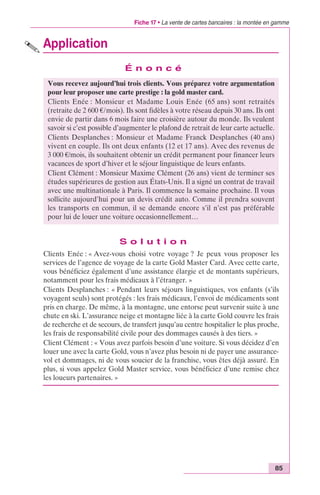 Fiche 17 • La vente de cartes bancaires : la montée en gamme 
85 
Application 
É n o n c é 
Vous recevez aujourd’hui trois clients. Vous préparez votre argumentation 
pour leur proposer une carte prestige : la gold master card. 
Clients Enée : Monsieur et Madame Louis Enée (65 ans) sont retraités 
(retraite de 2 600 €/mois). Ils sont fidèles à votre réseau depuis 30 ans. Ils ont 
envie de partir dans 6 mois faire une croisière autour du monde. Ils veulent 
savoir si c’est possible d’augmenter le plafond de retrait de leur carte actuelle. 
Clients Desplanches : Monsieur et Madame Franck Desplanches (40 ans) 
vivent en couple. Ils ont deux enfants (12 et 17 ans). Avec des revenus de 
3 000 €/mois, ils souhaitent obtenir un crédit permanent pour financer leurs 
vacances de sport d’hiver et le séjour linguistique de leurs enfants. 
Client Clément : Monsieur Maxime Clément (26 ans) vient de terminer ses 
études supérieures de gestion aux États-Unis. Il a signé un contrat de travail 
avec une multinationale à Paris. Il commence la semaine prochaine. Il vous 
sollicite aujourd’hui pour un devis crédit auto. Comme il prendra souvent 
les transports en commun, il se demande encore s’il n’est pas préférable 
pour lui de louer une voiture occasionnellement… 
S o l u t i o n 
Clients Enée : « Avez-vous choisi votre voyage ? Je peux vous proposer les 
services de l’agence de voyage de la carte Gold Master Card. Avec cette carte, 
vous bénéficiez également d’une assistance élargie et de montants supérieurs, 
notamment pour les frais médicaux à l’étranger. » 
Clients Desplanches : « Pendant leurs séjours linguistiques, vos enfants (s’ils 
voyagent seuls) sont protégés : les frais médicaux, l’envoi de médicaments sont 
pris en charge. De même, à la montagne, une entorse peut survenir suite à une 
chute en ski. L’assurance neige et montagne liée à la carte Gold couvre les frais 
de recherche et de secours, de transfert jusqu’au centre hospitalier le plus proche, 
les frais de responsabilité civile pour des dommages causés à des tiers. » 
Client Clément : « Vous avez parfois besoin d’une voiture. Si vous décidez d’en 
louer une avec la carte Gold, vous n’avez plus besoin ni de payer une assurance-vol 
et dommages, ni de vous soucier de la franchise, vous êtes déjà assuré. En 
plus, si vous appelez Gold Master service, vous bénéficiez d’une remise chez 
les loueurs partenaires. » 
 