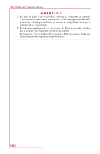 Fiche 18 • Les autres moyens de paiement 
88 
S o l u t i o n 
1. La mise en place d’un prélèvement suppose de compléter un imprimé 
d’autorisation de prélèvement automatique. Ce document permet d’identifier 
le débiteur et le compte sur lequel les sommes seront prélevées ainsi que le 
créancier et ses coordonnées. 
2. Le rejet d’un prélèvement crée un impayé : le débiteur peut être pénalisé 
par le créancier qui peut mettre un terme au contrat. 
La banque va prélever des frais. Cependant, à la différence du rejet de chèque, 
aucune interdiction bancaire ne sera prononcée. 
 
