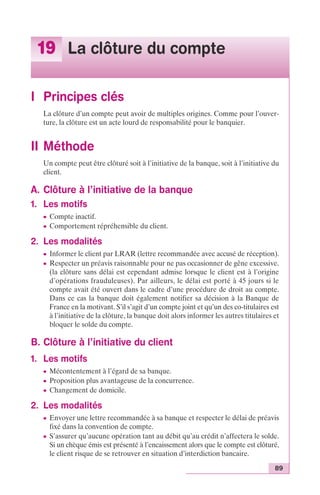 89 
19 La clôture du compte 
I Principes clés 
La clôture d’un compte peut avoir de multiples origines. Comme pour l’ouver-ture, 
la clôture est un acte lourd de responsabilité pour le banquier. 
II Méthode 
Un compte peut être clôturé soit à l’initiative de la banque, soit à l’initiative du 
client. 
A. Clôture à l’initiative de la banque 
1. Les motifs 
c Compte inactif. 
c Comportement répréhensible du client. 
2. Les modalités 
c Informer le client par LRAR (lettre recommandée avec accusé de réception). 
c Respecter un préavis raisonnable pour ne pas occasionner de gêne excessive. 
(la clôture sans délai est cependant admise lorsque le client est à l’origine 
d’opérations frauduleuses). Par ailleurs, le délai est porté à 45 jours si le 
compte avait été ouvert dans le cadre d’une procédure de droit au compte. 
Dans ce cas la banque doit également notifier sa décision à la Banque de 
France en la motivant. S’il s’agit d’un compte joint et qu’un des co-titulaires est 
à l’initiative de la clôture, la banque doit alors informer les autres titulaires et 
bloquer le solde du compte. 
B. Clôture à l’initiative du client 
1. Les motifs 
c Mécontentement à l’égard de sa banque. 
c Proposition plus avantageuse de la concurrence. 
c Changement de domicile. 
2. Les modalités 
c Envoyer une lettre recommandée à sa banque et respecter le délai de préavis 
fixé dans la convention de compte. 
c S’assurer qu’aucune opération tant au débit qu’au crédit n’affectera le solde. 
Si un chèque émis est présenté à l’encaissement alors que le compte est clôturé, 
le client risque de se retrouver en situation d’interdiction bancaire. 
 