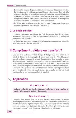 Fiche 19 • La clôture du compte 
90 
c Restituer les moyens de paiement (carte, formules de chèque non utilisées. 
En conséquence, le solde devient exigible : s’il est créditeur, il est mis à la 
disposition du client pendant 10 ans. Au-delà le solde est consigné à la Caisse 
de Dépôts et Consignation pendant 20 ans. Au bout de 30 ans les sommes sont 
récupérées par l’État. Si le compte est débiteur, le solde est passé en pertes 
et profits ou transmis au contentieux pour recouvrement. 
c La clôture met fin à l’ensemble des services associés au compte (assurance 
moyens de paiement, accès banque à distance…). 
C. Le décès du client 
Le compte est mis sous surveillance. S’il s’agit d’un compte joint, le co titulaire 
peut utiliser le compte pour faire face à certaines dépenses liées au décès (sauf 
contestation des héritiers). 
Un dossier de succession est ouvert et la banque communique au notaire le 
montant des avoirs détenus par le client. 
III Complément : clôture ou transfert ? 
Le client peut également vouloir changer de banque sans pour autant avoir 
intérêt à clôturer certains comptes. Il en est ainsi pour les PEL, PEA pour 
lesquels la clôture entraînerait la perte d’antériorité et donc la remise en cause 
des avantages qui y sont liés (avantages de rémunération pour les PEL anciens, 
avantages de fiscalité pour les plans d’épargne en actions…). Dans ces condi-tions, 
il convient de procéder au transfert des comptes entre les deux banques. 
Cependant cette opération sera facturée plusieurs dizaines d’euros par la banque 
que le client quitte. Mais souvent, la banque qui accueille un nouveau client 
prend en charge une partie de ces frais de transfert. 
Application 
É n o n c é 1 
Indiquez quelles doivent être les démarches à effectuer et les précautions à 
prendre à l’occasion de la clôture d’un compte. 
S o l u t i o n 1 
La clôture d’un compte dans une banque doit s’accompagner de l’ouverture 
d’un compte à vue dans la nouvelle banque afin d’y domicilier ses revenus, d’y 
transférer virements et prélèvements. Il est nécessaire de prévenir par écrit son 
ancienne banque. Il est également nécessaire de vérifier que tous les chèques 
émis depuis moins d’1 an et 8 jours ont été présentés au paiement. 
 