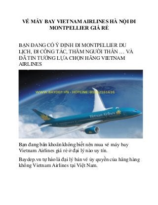 VÉ MÁY BAY VIETNAM AIRLINES HÀ NỘI ĐI
MONTPELLIER GIÁ RẺ
BẠN ĐANG CÓ Ý ĐỊNH ĐI MONTPELLIER DU
LỊCH, ĐI CÔNG TÁC, THĂM NGƯỜI THÂN … VÀ
ĐÃ TIN TƯỞNG LỰA CHỌN HÃNG VIETNAM
AIRLINES
Bạn đang băn khoăn không biết nên mua vé máy bay
Vietnam Airlines giá rẻ ở đại lý nào uy tín.
Baydep.vn tự hào là đại lý bán vé ủy quyền của hãng hàng
không Vietnam Airlines tại Việt Nam.
 