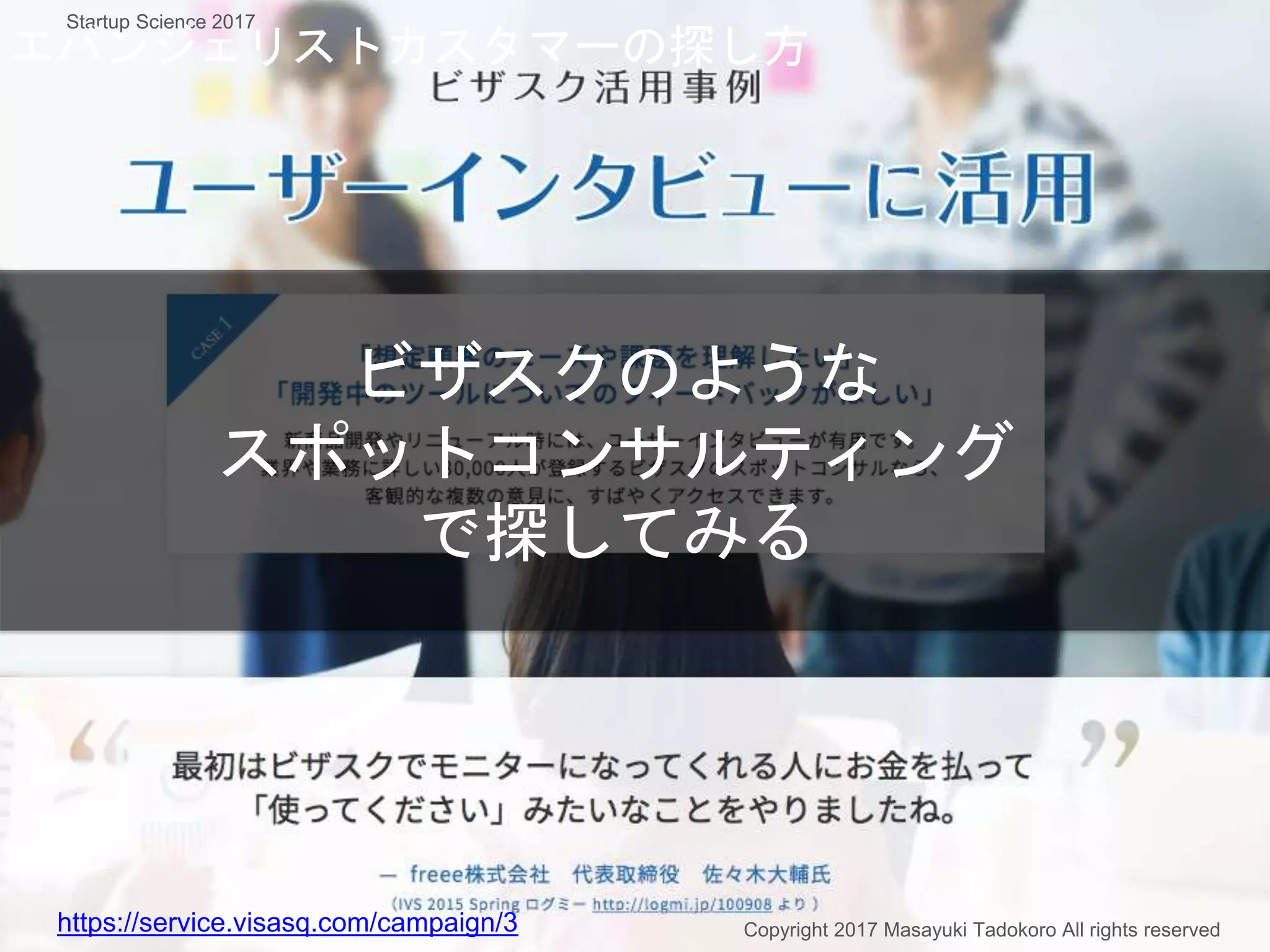 ビザスクのような
スポットコンサルティング
で探してみる
https://service.visasq.com/campaign/3 Copyright 2017 Masayuki Tadokoro All rights reserved
Startup Science 2017
エバンジェリストカスタマーの探し方
 