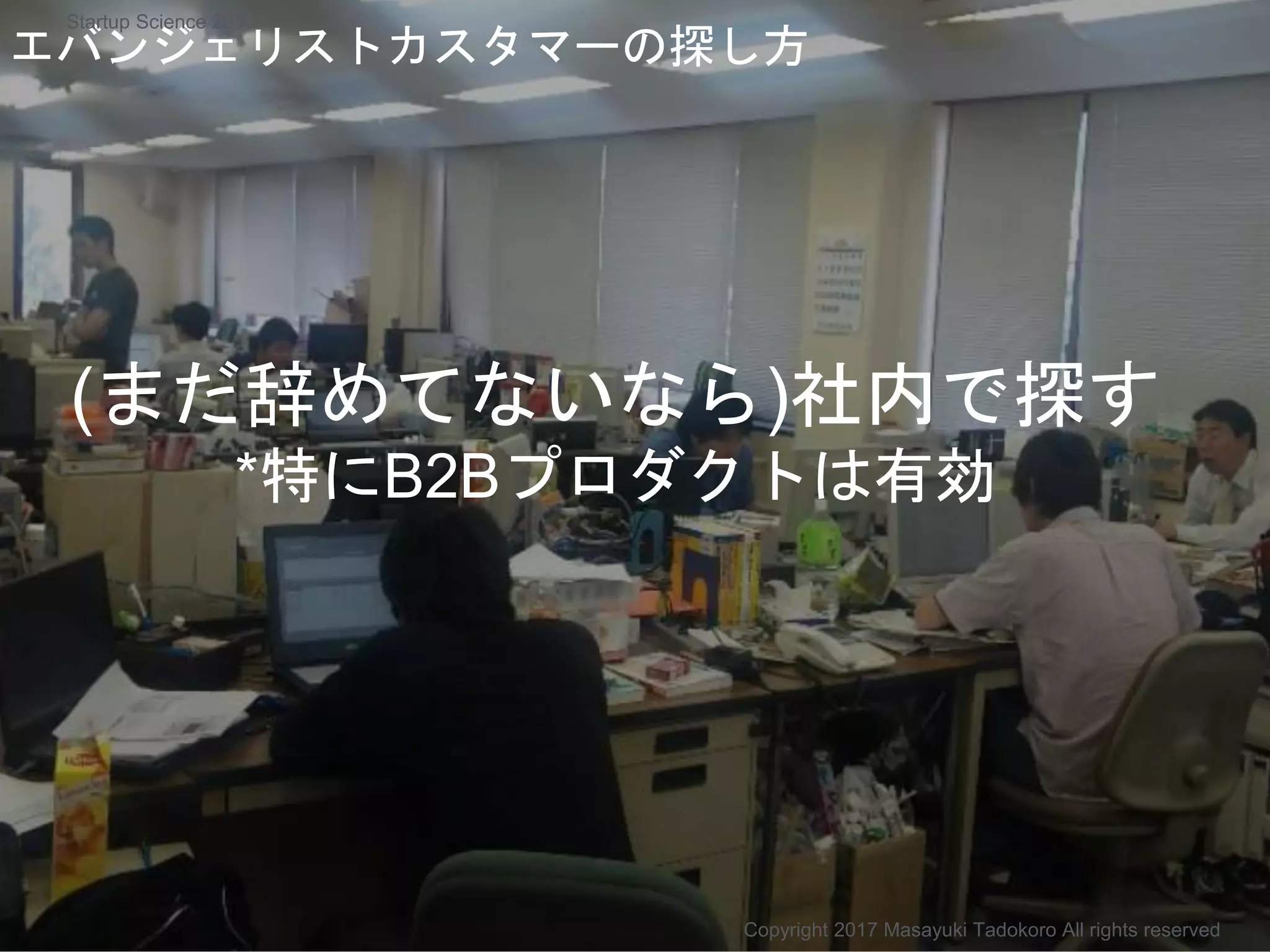 (まだ辞めてないなら)社内で探す
*特にB2Bプロダクトは有効
エバンジェリストカスタマーの探し方
Copyright 2017 Masayuki Tadokoro All rights reserved
Startup Science 2017
 