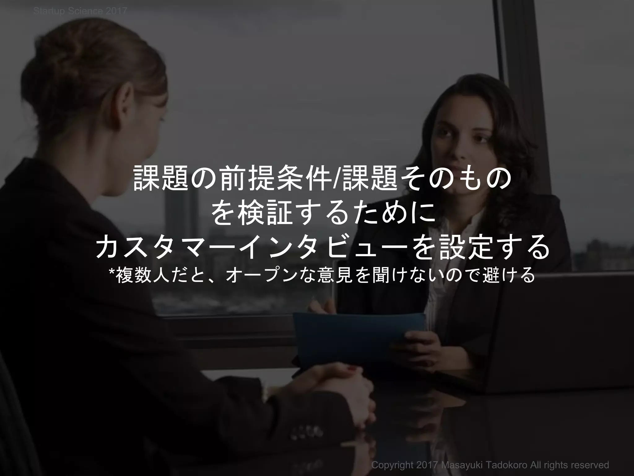 課題の前提条件/課題そのもの
を検証するために
カスタマーインタビューを設定する
*複数人だと、オープンな意見を聞けないので避ける
Copyright 2017 Masayuki Tadokoro All rights reserved
Startup Science 2017
 