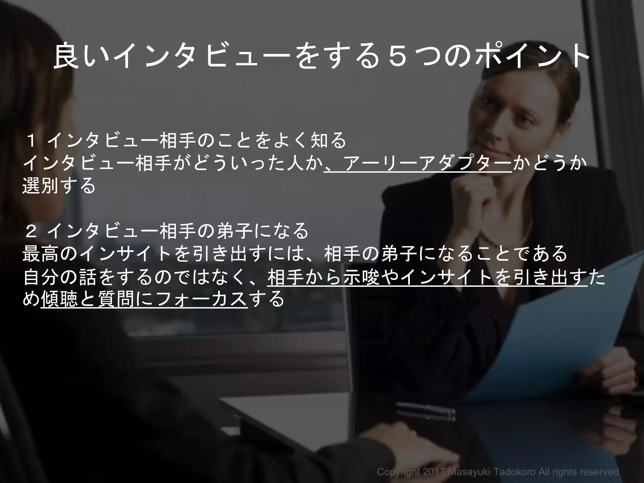 良いインタビューをする５つのポイント
１ インタビュー相手のことをよく知る
インタビュー相手がどういった人か、アーリーアダプターかどうか
選別する
２ インタビュー相手の弟子になる
最高のインサイトを引き出すには、相手の弟子になることである
自分の話をするのではなく、相手から示唆やインサイトを引き出すた
め傾聴と質問にフォーカスする
Copyright 2017 Masayuki Tadokoro All rights reserved
Startup Science 2017
 