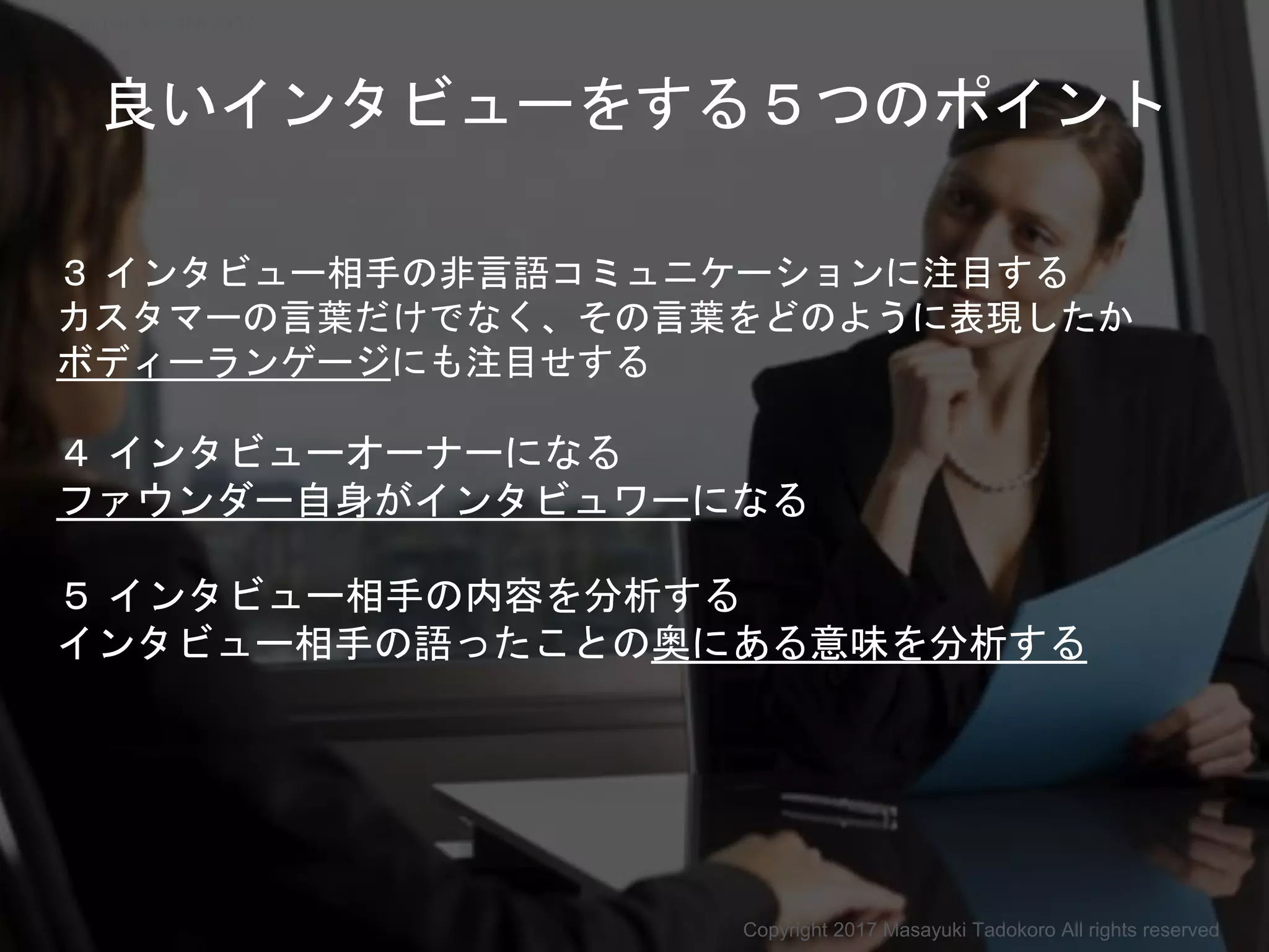 良いインタビューをする５つのポイント
３ インタビュー相手の非言語コミュニケーションに注目する
カスタマーの言葉だけでなく、その言葉をどのように表現したか
ボディーランゲージにも注目せする
４ インタビューオーナーになる
ファウンダー自身がインタビュワーになる
５ インタビュー相手の内容を分析する
インタビュー相手の語ったことの奥にある意味を分析する
Copyright 2017 Masayuki Tadokoro All rights reserved
Startup Science 2017
 