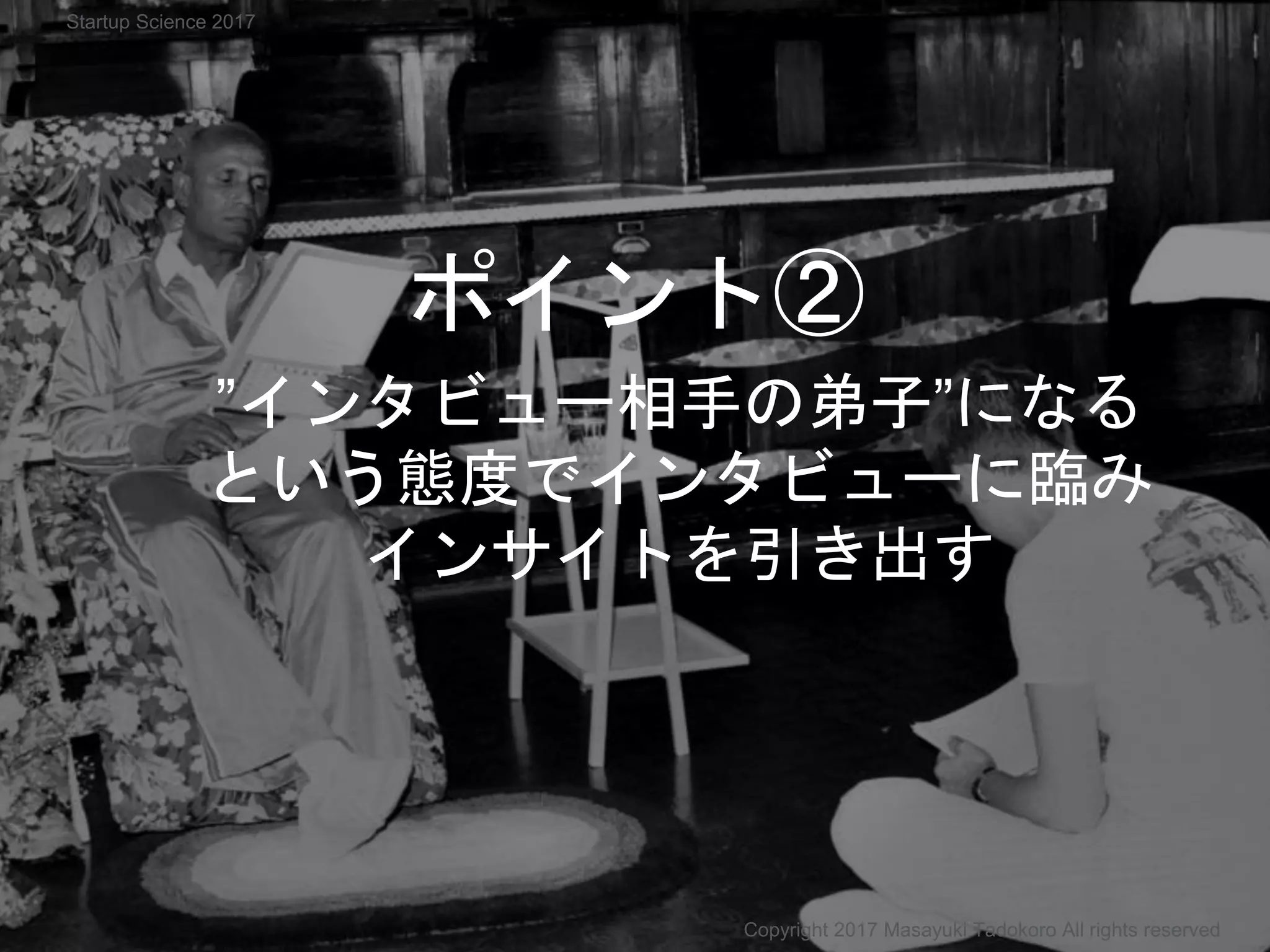 ”インタビュー相手の弟子”になる
という態度でインタビューに臨み
インサイトを引き出す
Copyright 2017 Masayuki Tadokoro All rights reserved
ポイント②
Startup Science 2017
 