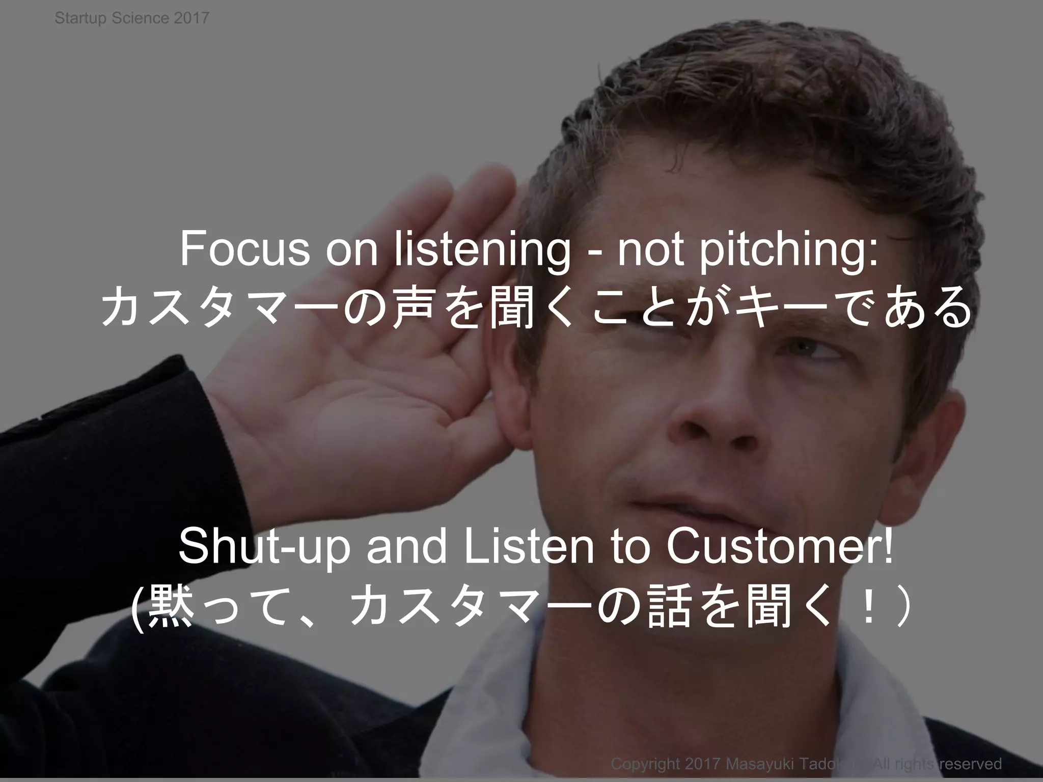 Shut-up and Listen to Customer!
(黙って、カスタマーの話を聞く！）
Copyright 2017 Masayuki Tadokoro All rights reserved
Focus on listening - not pitching:
カスタマーの声を聞くことがキーである
Startup Science 2017
 