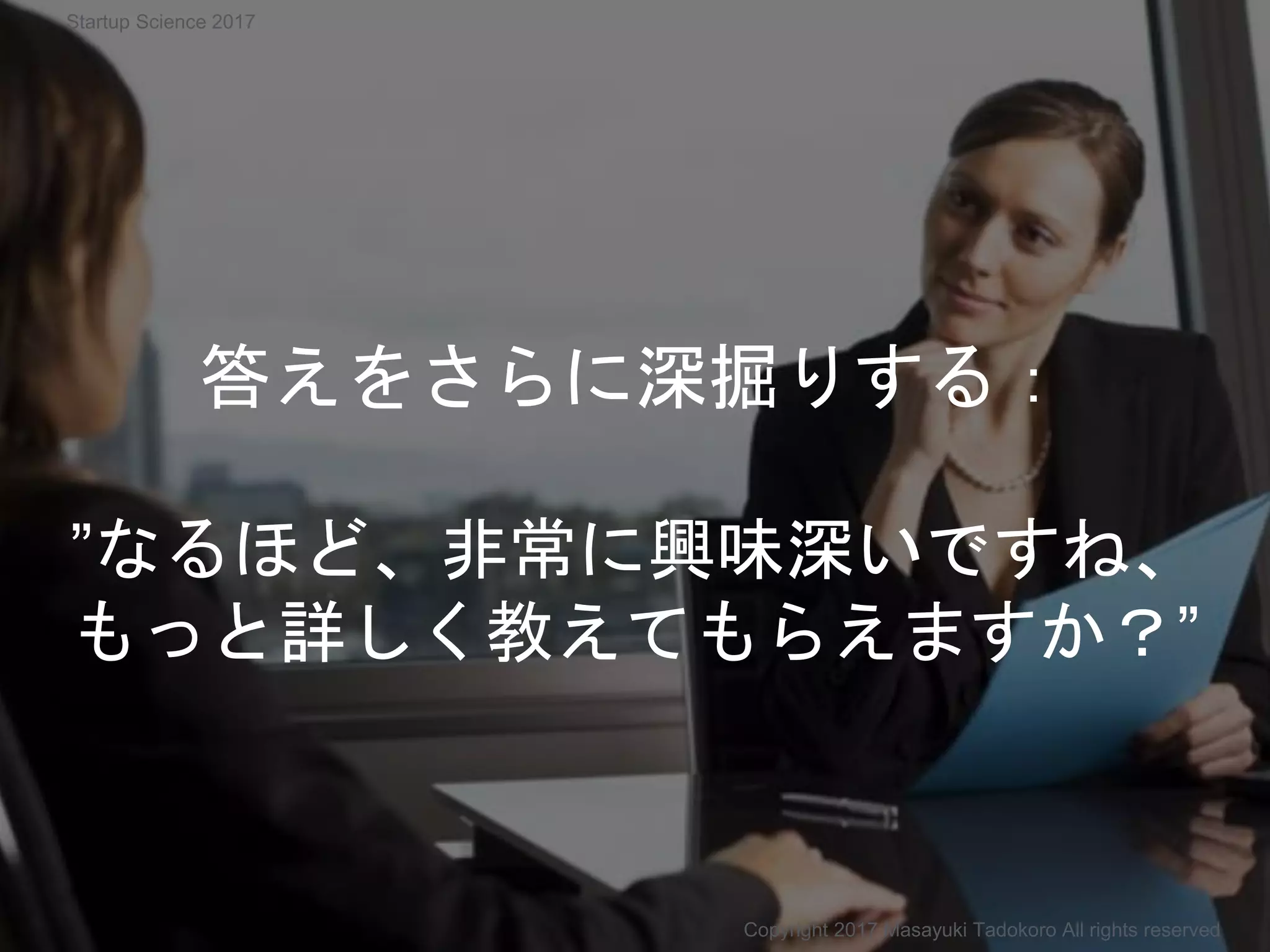 答えをさらに深掘りする：
”なるほど、非常に興味深いですね、
もっと詳しく教えてもらえますか？”
Copyright 2017 Masayuki Tadokoro All rights reserved
Startup Science 2017
 