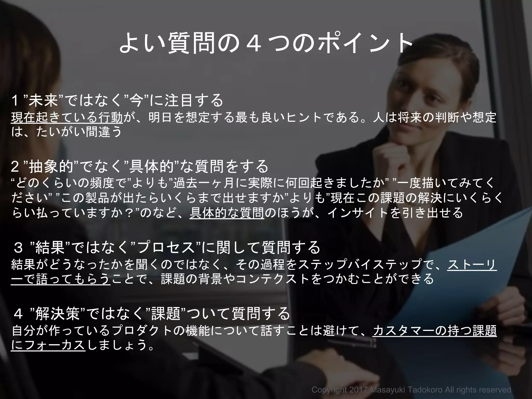 よい質問の４つのポイント
1 ”未来”ではなく”今”に注目する
現在起きている行動が、明日を想定する最も良いヒントである。人は将来の判断や想定
は、たいがい間違う
2 ”抽象的”でなく”具体的”な質問をする
“どのくらいの頻度で”よりも”過去一ヶ月に実際に何回起きましたか” ”一度描いてみてく
ださい” ”この製品が出たらいくらまで出せますか”よりも”現在この課題の解決にいくらく
らい払っていますか？”のなど、具体的な質問のほうが、インサイトを引き出せる
３ ”結果”ではなく”プロセス”に関して質問する
結果がどうなったかを聞くのではなく、その過程をステップバイステップで、ストーリ
ーで語ってもらうことで、課題の背景やコンテクストをつかむことができる
４ ”解決策”ではなく”課題”ついて質問する
自分が作っているプロダクトの機能について話すことは避けて、カスタマーの持つ課題
にフォーカスしましょう。
Copyright 2017 Masayuki Tadokoro All rights reserved
Startup Science 2017
 