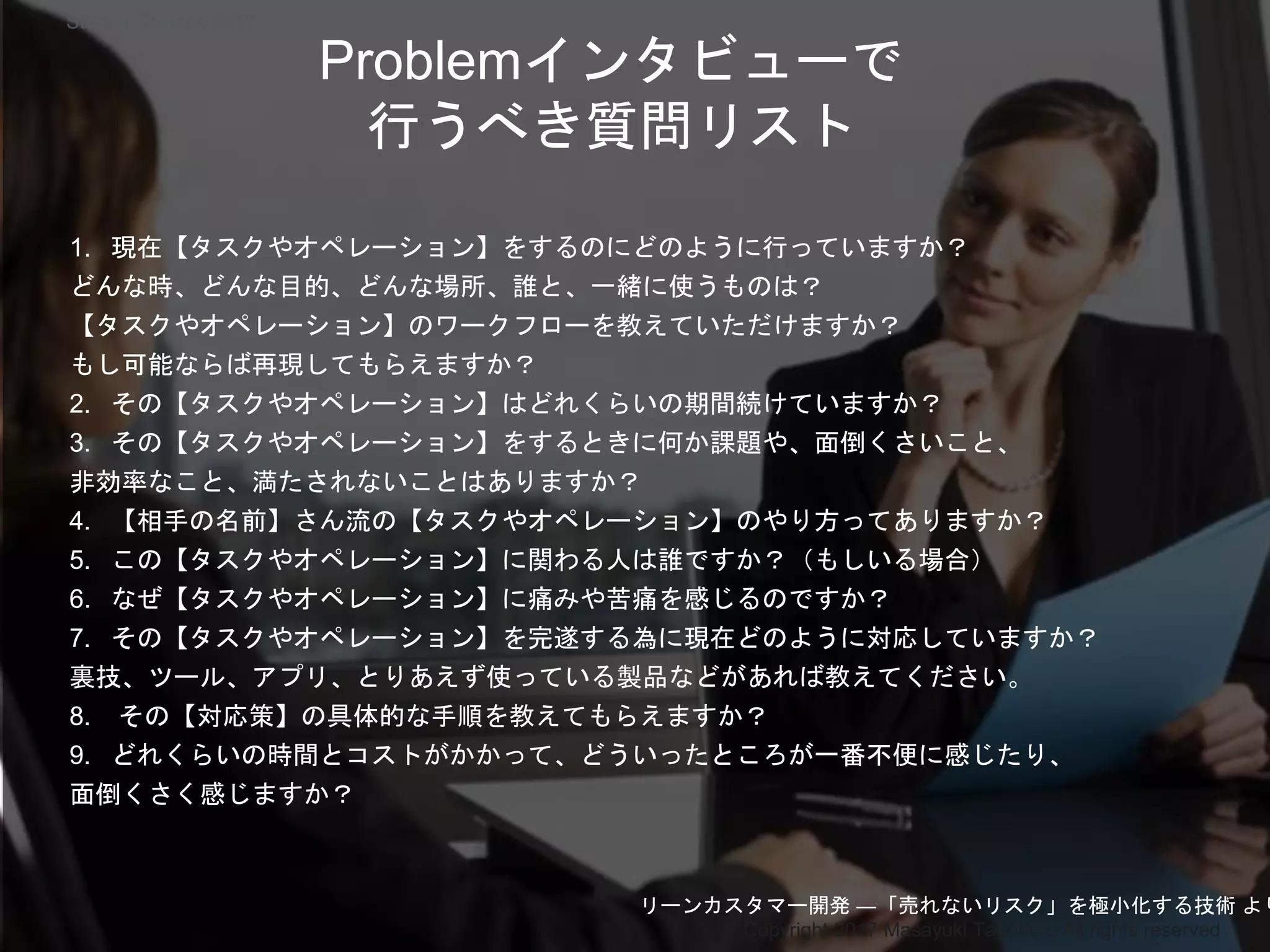 Copyright 2017 Masayuki Tadokoro All rights reserved
1. 現在【タスクやオペレーション】をするのにどのように行っていますか？
どんな時、どんな目的、どんな場所、誰と、一緒に使うものは？
【タスクやオペレーション】のワークフローを教えていただけますか？
もし可能ならば再現してもらえますか？
2. その【タスクやオペレーション】はどれくらいの期間続けていますか？
3. その【タスクやオペレーション】をするときに何か課題や、面倒くさいこと、
非効率なこと、満たされないことはありますか？
4. 【相手の名前】さん流の【タスクやオペレーション】のやり方ってありますか？
5. この【タスクやオペレーション】に関わる人は誰ですか？（もしいる場合）
6. なぜ【タスクやオペレーション】に痛みや苦痛を感じるのですか？
7. その【タスクやオペレーション】を完遂する為に現在どのように対応していますか？
裏技、ツール、アプリ、とりあえず使っている製品などがあれば教えてください。
8. その【対応策】の具体的な手順を教えてもらえますか？
9. どれくらいの時間とコストがかかって、どういったところが一番不便に感じたり、
面倒くさく感じますか？
Problemインタビューで
行うべき質問リスト
リーンカスタマー開発 ―「売れないリスク」を極小化する技術 より
Startup Science 2017
 