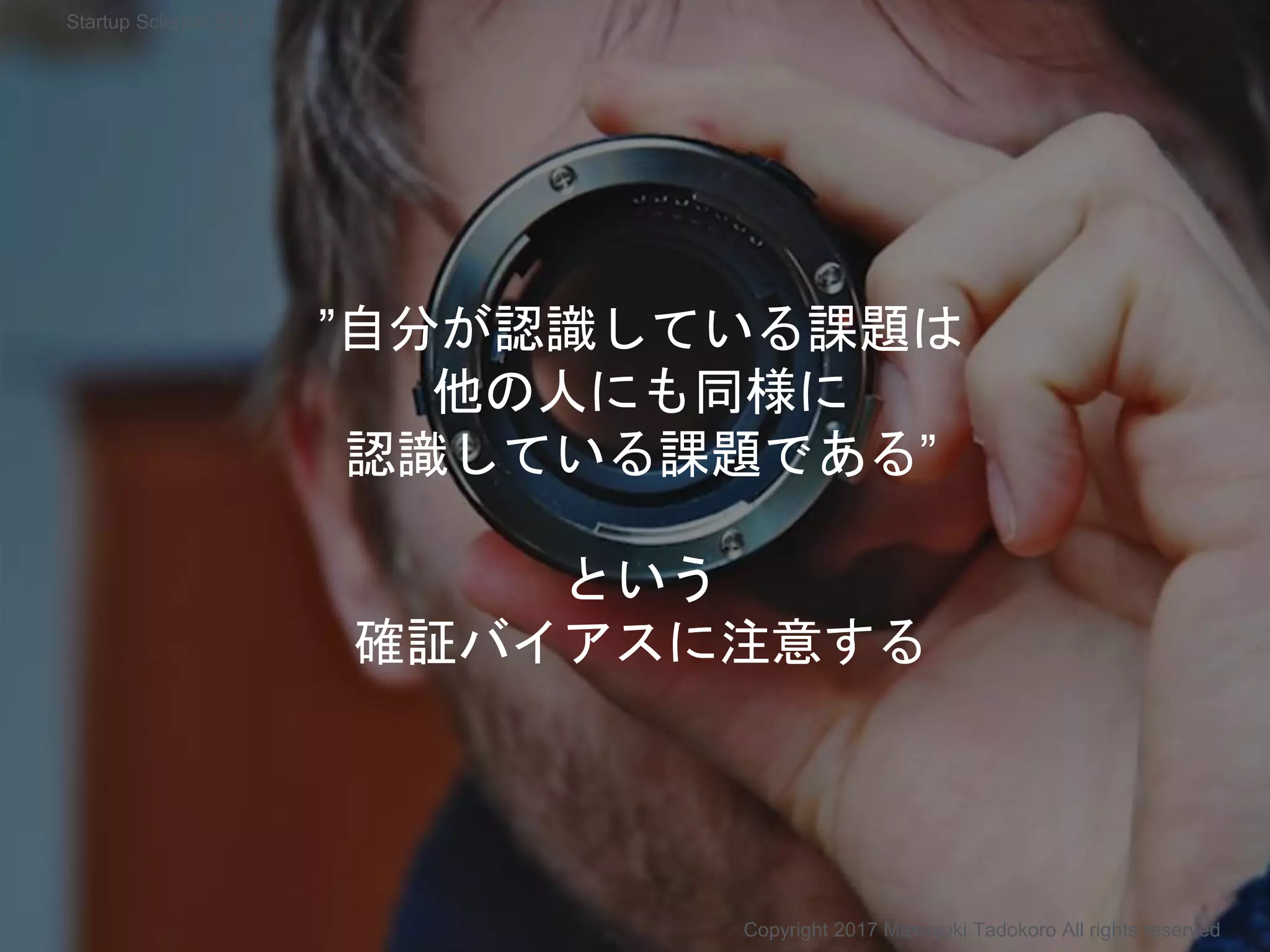 ”自分が認識している課題は
他の人にも同様に
認識している課題である”
という
確証バイアスに注意する
Copyright 2017 Masayuki Tadokoro All rights reserved
Startup Science 2017
 
