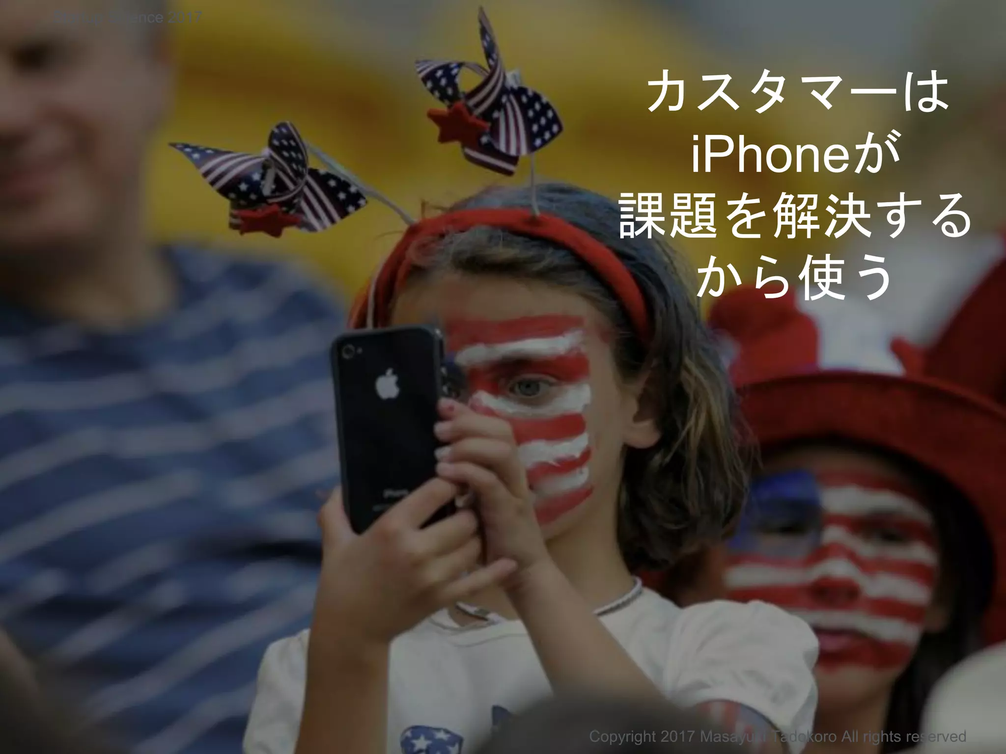 カスタマーは
iPhoneが
課題を解決する
から使う
Copyright 2017 Masayuki Tadokoro All rights reserved
Startup Science 2017
 