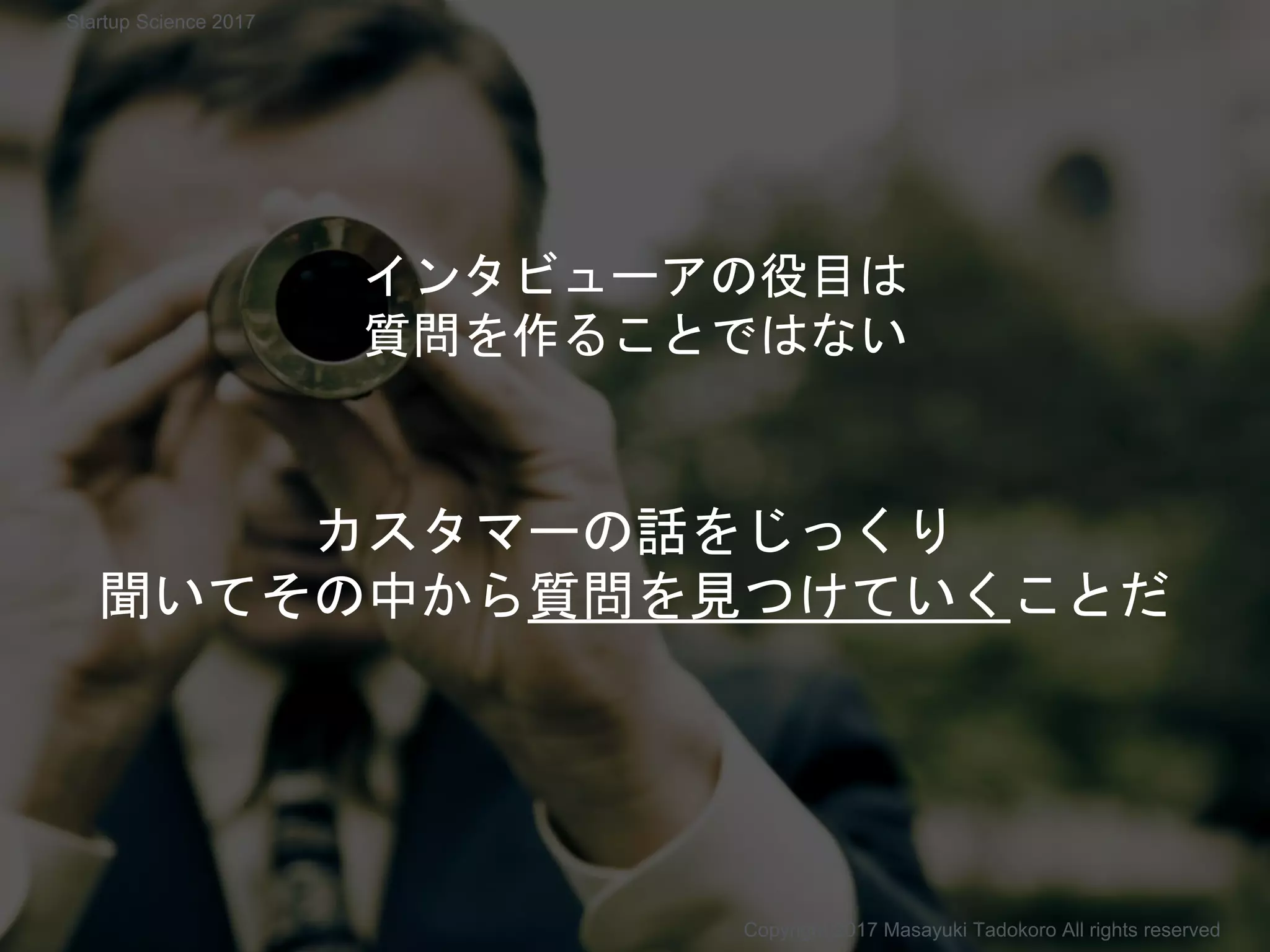 インタビューアの役目は
質問を作ることではない
カスタマーの話をじっくり
聞いてその中から質問を見つけていくことだ
Copyright 2017 Masayuki Tadokoro All rights reserved
Startup Science 2017
 