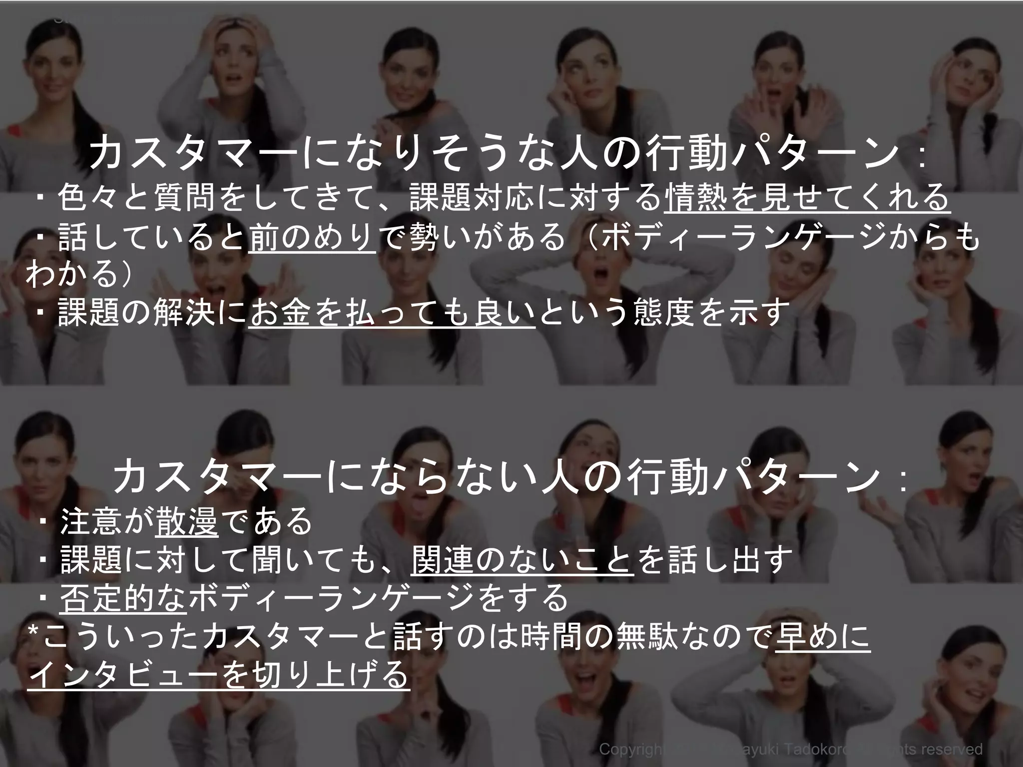 カスタマーになりそうな人の行動パターン：
・色々と質問をしてきて、課題対応に対する情熱を見せてくれる
・話していると前のめりで勢いがある（ボディーランゲージからも
わかる）
・課題の解決にお金を払っても良いという態度を示す
Copyright 2017 Masayuki Tadokoro All rights reserved
カスタマーにならない人の行動パターン：
・注意が散漫である
・課題に対して聞いても、関連のないことを話し出す
・否定的なボディーランゲージをする
*こういったカスタマーと話すのは時間の無駄なので早めに
インタビューを切り上げる
Startup Science 2017
 
