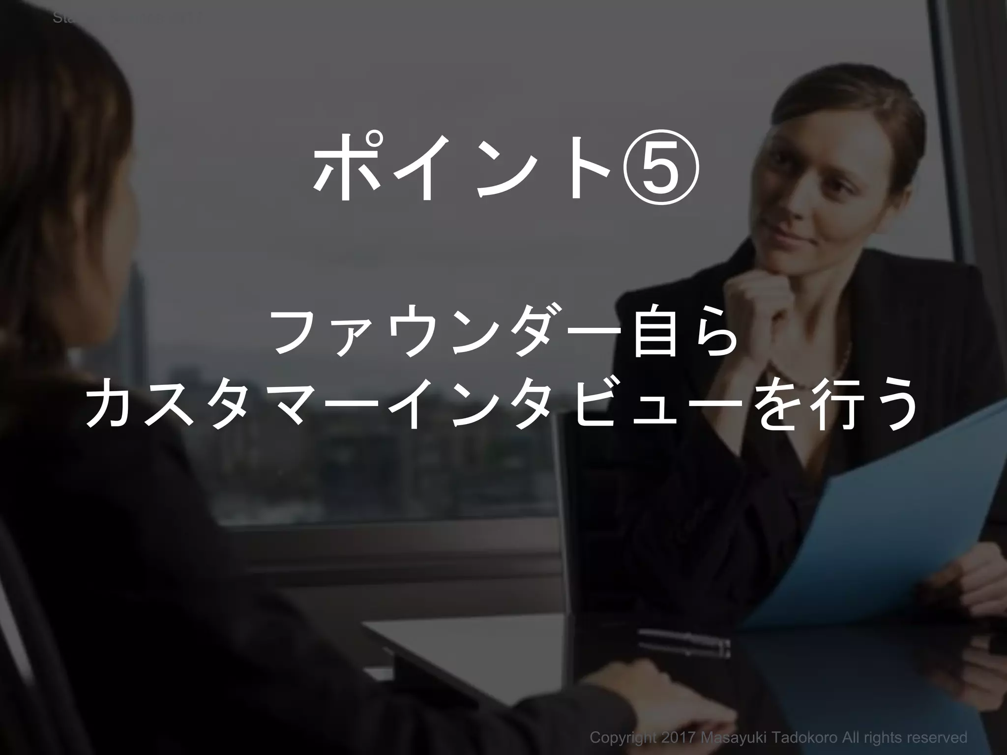 ファウンダー自ら
カスタマーインタビューを行う
Copyright 2017 Masayuki Tadokoro All rights reserved
ポイント⑤
Startup Science 2017
 