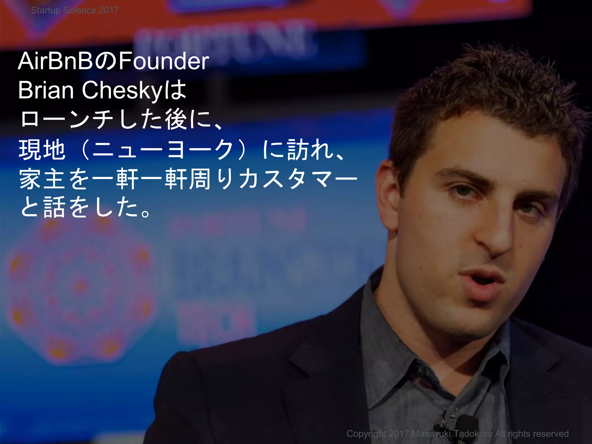 AirBnBのFounder
Brian Cheskyは
ローンチした後に、
現地（ニューヨーク）に訪れ、
家主を一軒一軒周りカスタマー
と話をした。
Copyright 2017 Masayuki Tadokoro All rights reserved
Startup Science 2017
 