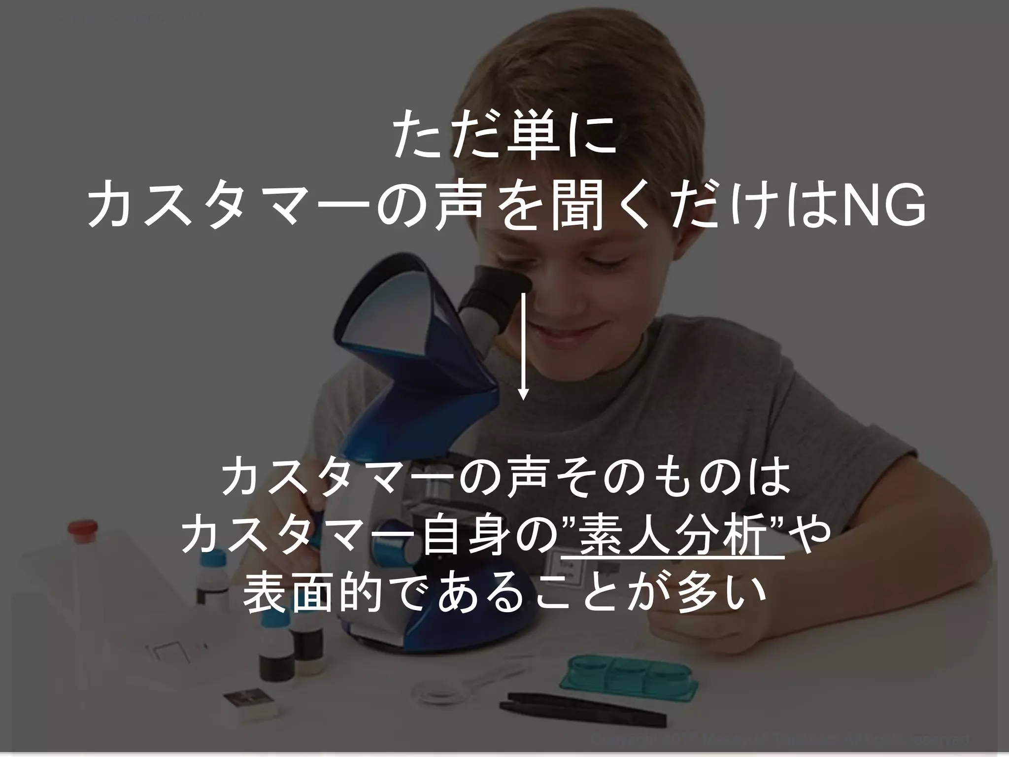 カスタマーの声そのものは
カスタマー自身の”素人分析”や
表面的であることが多い
ただ単に
カスタマーの声を聞くだけはNG
Copyright 2017 Masayuki Tadokoro All rights reserved
Startup Science 2017
 