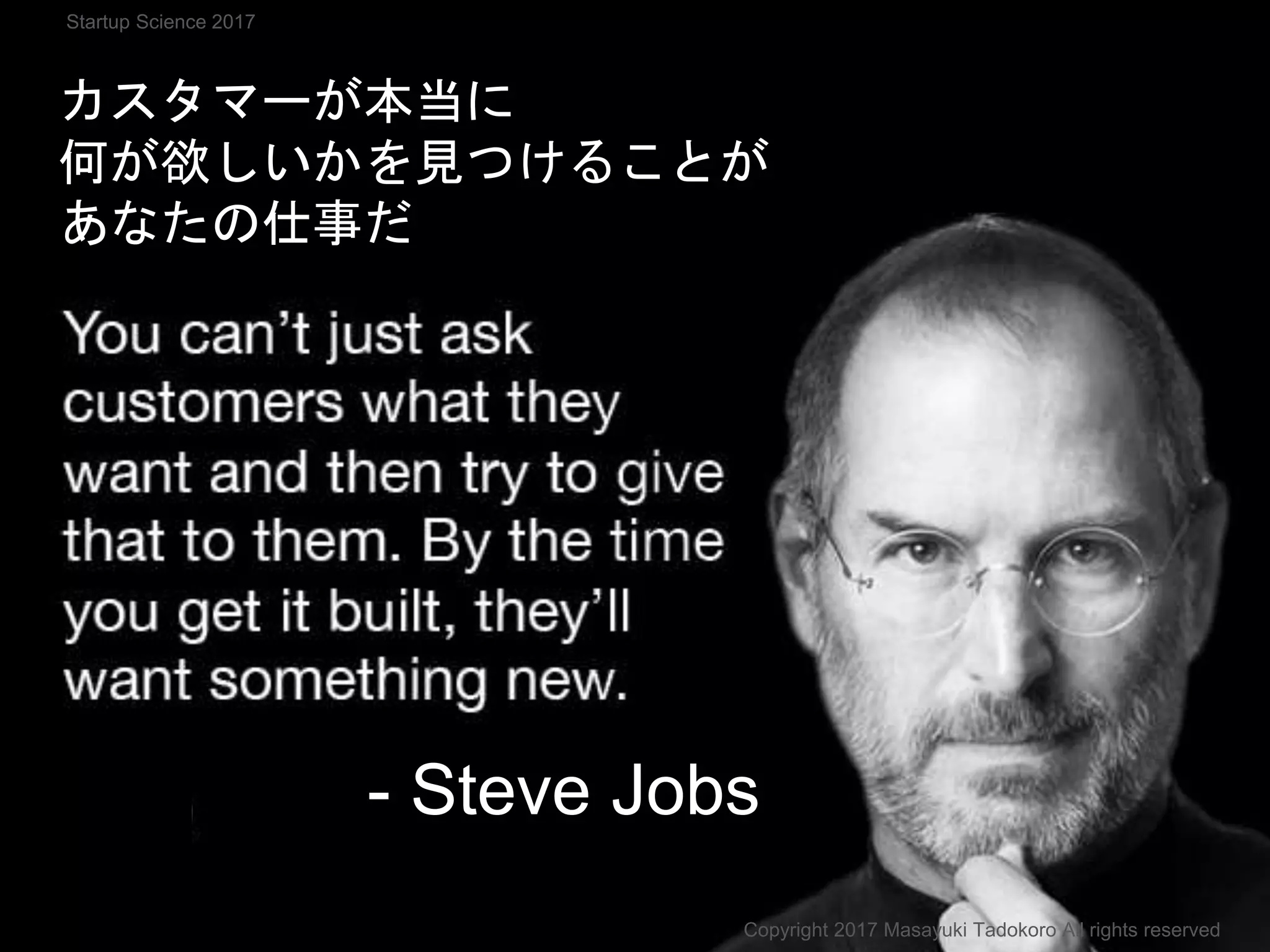 カスタマーが本当に
何が欲しいかを見つけることが
あなたの仕事だ
- Steve Jobs
Copyright 2017 Masayuki Tadokoro All rights reserved
Startup Science 2017
 