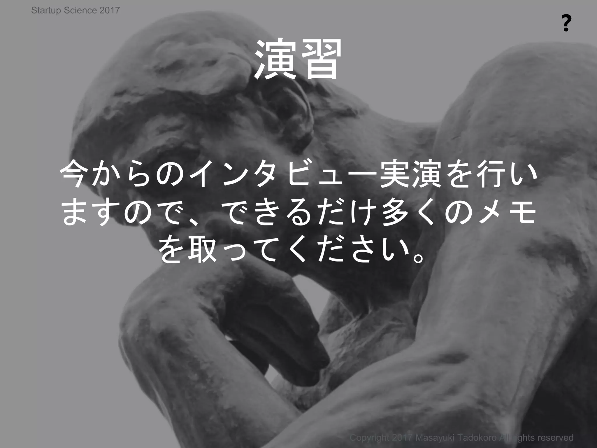 今からのインタビュー実演を行い
ますので、できるだけ多くのメモ
を取ってください。
演習
❓
Copyright 2017 Masayuki Tadokoro All rights reserved
Startup Science 2017
 