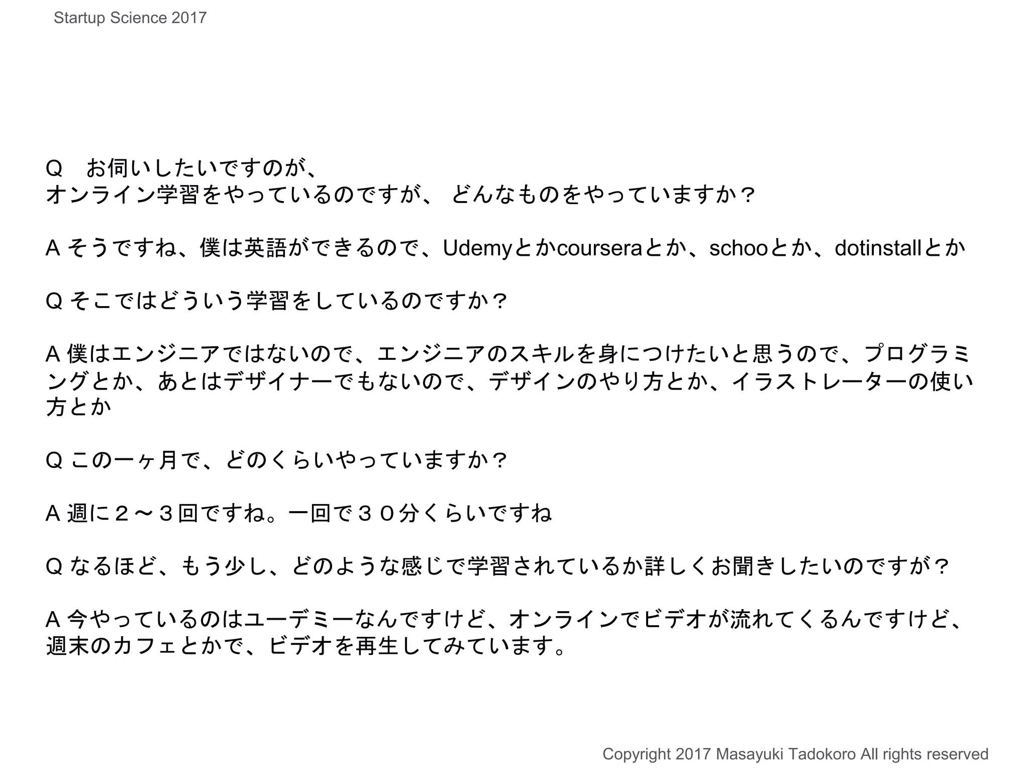 Q お伺いしたいですのが、
オンライン学習をやっているのですが、 どんなものをやっていますか？
A そうですね、僕は英語ができるので、Udemyとかcourseraとか、schooとか、dotinstallとか
Q そこではどういう学習をしているのですか？
A 僕はエンジニアではないので、エンジニアのスキルを身につけたいと思うので、プログラミ
ングとか、あとはデザイナーでもないので、デザインのやり方とか、イラストレーターの使い
方とか
Q この一ヶ月で、どのくらいやっていますか？
A 週に２〜３回ですね。一回で３０分くらいですね
Q なるほど、もう少し、どのような感じで学習されているか詳しくお聞きしたいのですが？
A 今やっているのはユーデミーなんですけど、オンラインでビデオが流れてくるんですけど、
週末のカフェとかで、ビデオを再生してみています。
Copyright 2017 Masayuki Tadokoro All rights reserved
Startup Science 2017
 