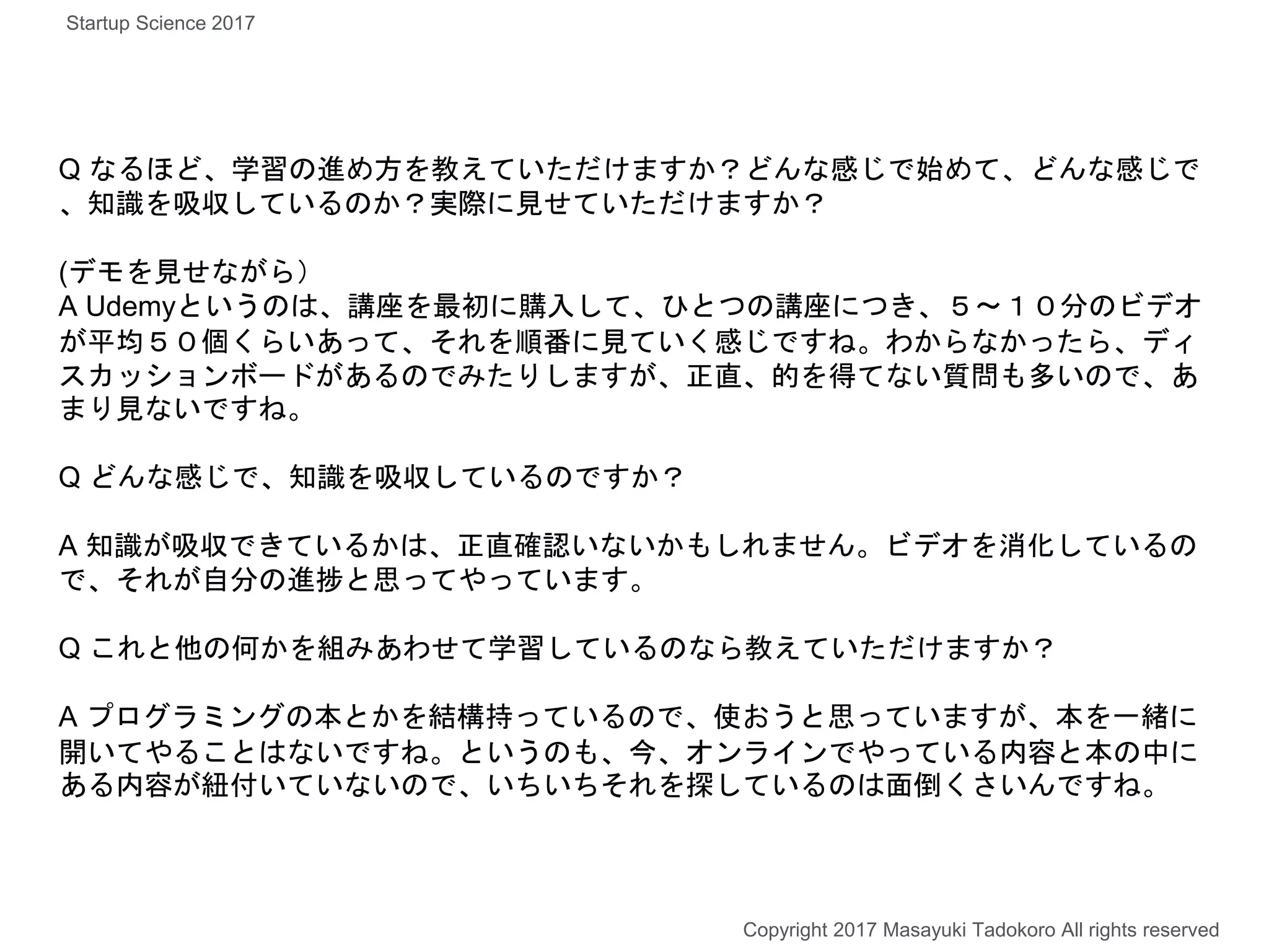 Q なるほど、学習の進め方を教えていただけますか？どんな感じで始めて、どんな感じで
、知識を吸収しているのか？実際に見せていただけますか？
(デモを見せながら）
A Udemyというのは、講座を最初に購入して、ひとつの講座につき、５〜１０分のビデオ
が平均５０個くらいあって、それを順番に見ていく感じですね。わからなかったら、ディ
スカッションボードがあるのでみたりしますが、正直、的を得てない質問も多いので、あ
まり見ないですね。
Q どんな感じで、知識を吸収しているのですか？
A 知識が吸収できているかは、正直確認いないかもしれません。ビデオを消化しているの
で、それが自分の進捗と思ってやっています。
Q これと他の何かを組みあわせて学習しているのなら教えていただけますか？
A プログラミングの本とかを結構持っているので、使おうと思っていますが、本を一緒に
開いてやることはないですね。というのも、今、オンラインでやっている内容と本の中に
ある内容が紐付いていないので、いちいちそれを探しているのは面倒くさいんですね。
Copyright 2017 Masayuki Tadokoro All rights reserved
Startup Science 2017
 