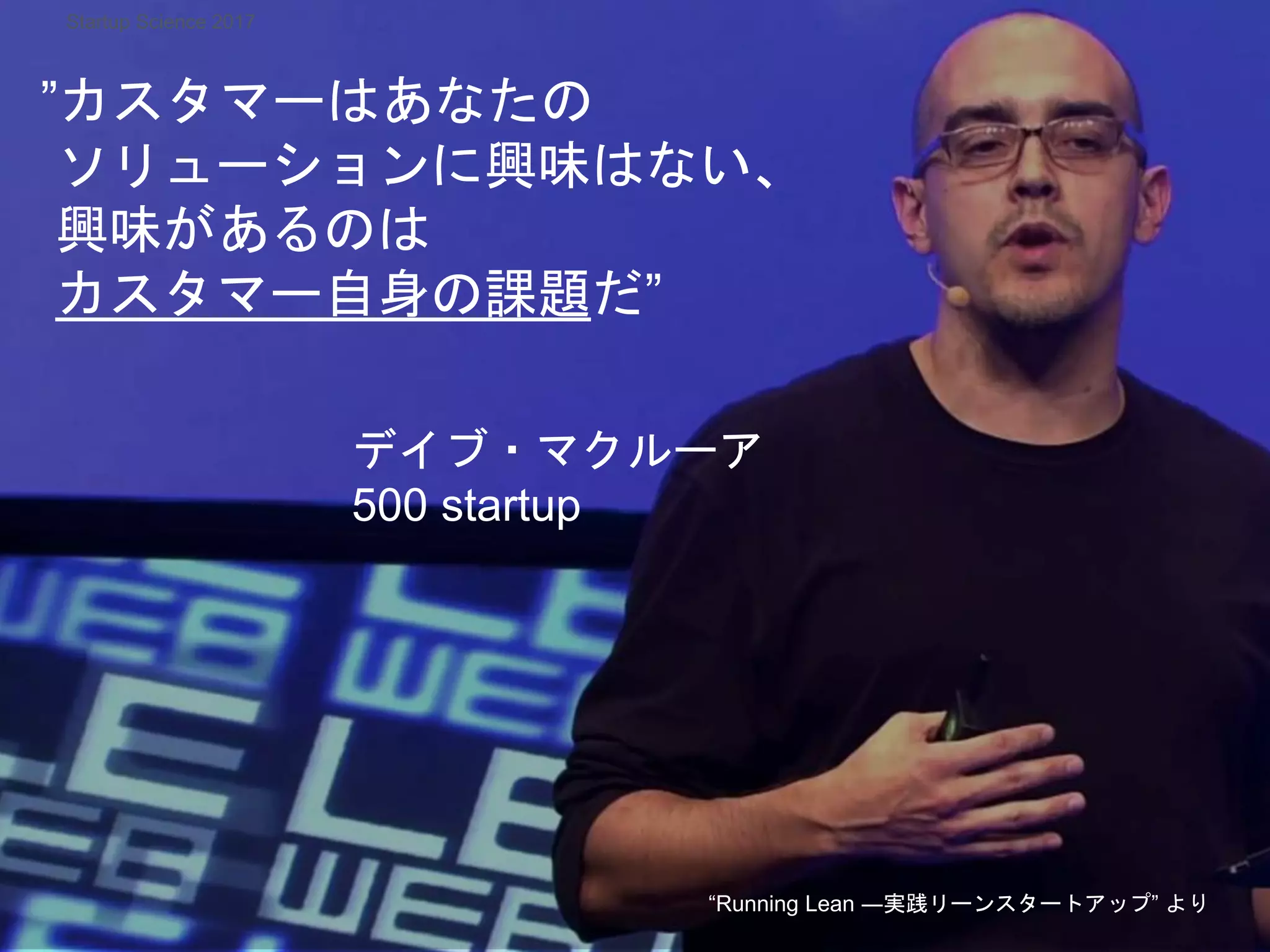 ”カスタマーはあなたの
ソリューションに興味はない、
興味があるのは
カスタマー自身の課題だ”
デイブ・マクルーア
500 startup
“Running Lean ―実践リーンスタートアップ” より
Startup Science 2017
 